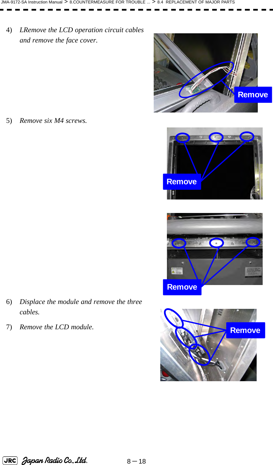 8－18JMA-9172-SA Instruction Manual &gt; 8.COUNTERMEASURE FOR TROUBLE ... &gt; 8.4  REPLACEMENT OF MAJOR PARTS4)  LRemove the LCD operation circuit cables and remove the face cover.5)  Remove six M4 screws.  6)  Displace the module and remove the three cables.7)  Remove the LCD module.RemoveRemoveRemoveRemove