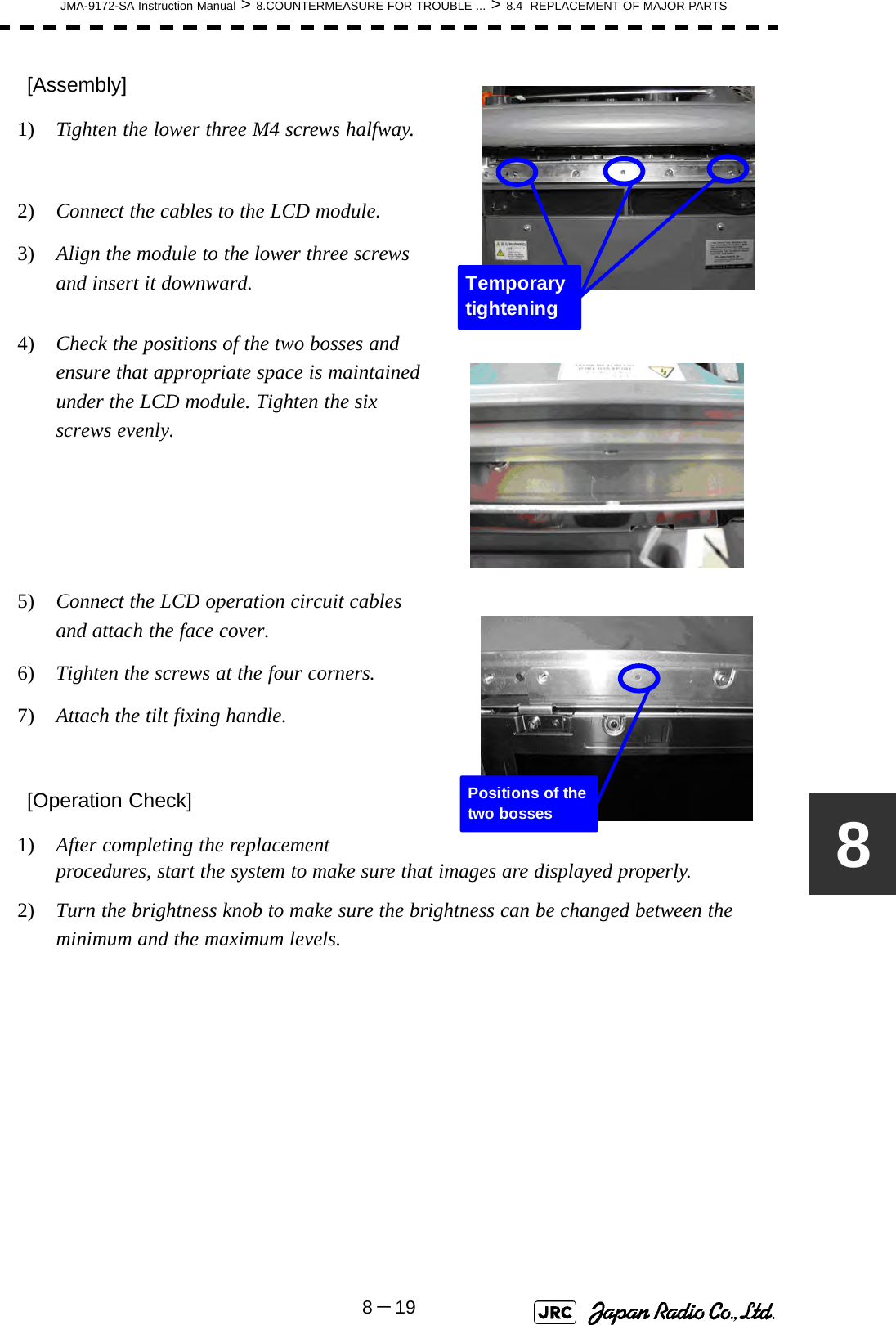 JMA-9172-SA Instruction Manual &gt; 8.COUNTERMEASURE FOR TROUBLE ... &gt; 8.4  REPLACEMENT OF MAJOR PARTS8－198[Assembly]1)  Tighten the lower three M4 screws halfway.2)  Connect the cables to the LCD module.3)  Align the module to the lower three screws and insert it downward.4)  Check the positions of the two bosses and ensure that appropriate space is maintained under the LCD module. Tighten the six screws evenly.5)  Connect the LCD operation circuit cables and attach the face cover.6)  Tighten the screws at the four corners.7)  Attach the tilt fixing handle.[Operation Check]1)  After completing the replacement procedures, start the system to make sure that images are displayed properly.2)  Turn the brightness knob to make sure the brightness can be changed between the minimum and the maximum levels. Temporary tightening Positions of the two bosses