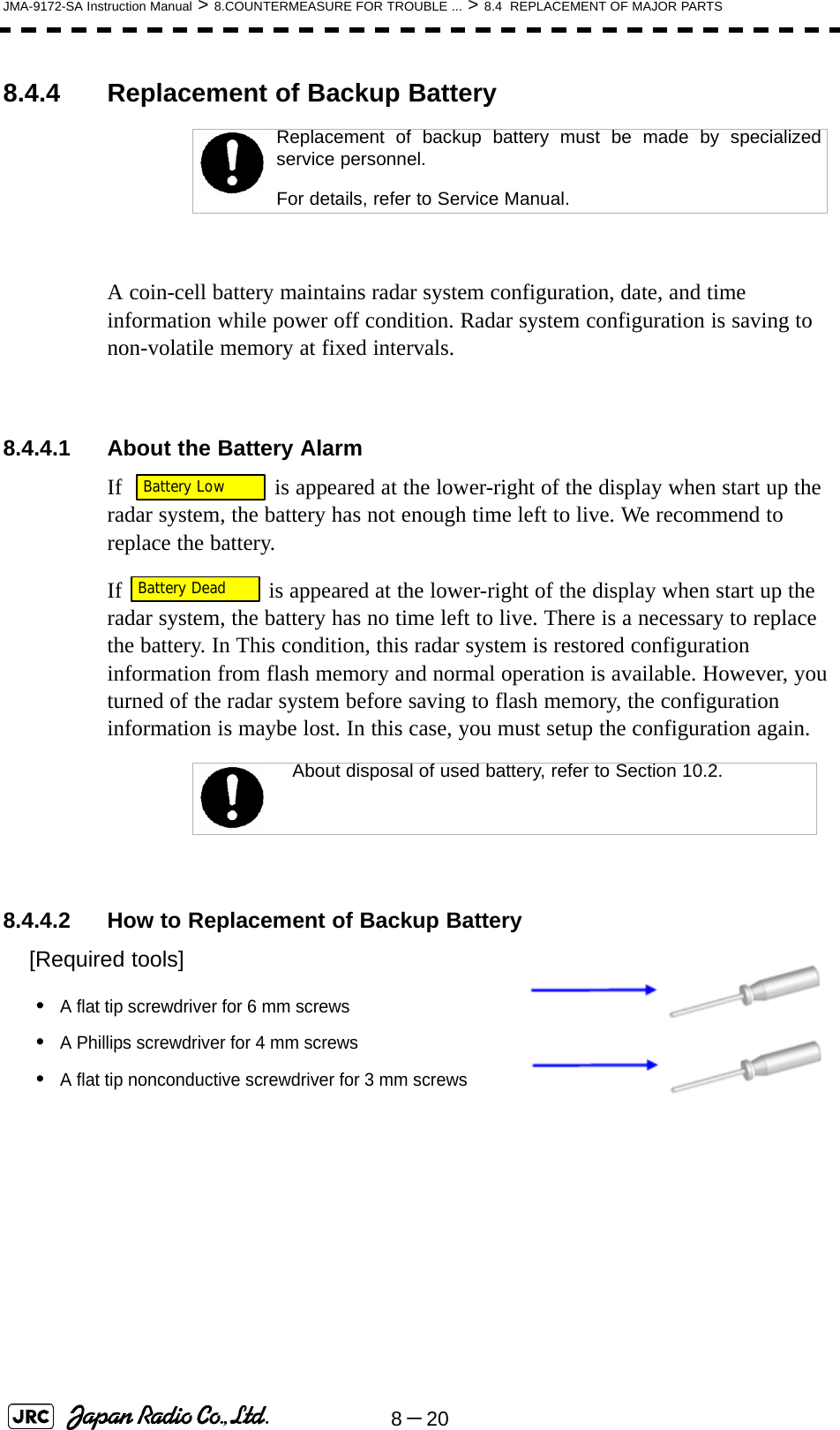 8－20JMA-9172-SA Instruction Manual &gt; 8.COUNTERMEASURE FOR TROUBLE ... &gt; 8.4  REPLACEMENT OF MAJOR PARTS8.4.4 Replacement of Backup BatteryA coin-cell battery maintains radar system configuration, date, and time information while power off condition. Radar system configuration is saving to non-volatile memory at fixed intervals.8.4.4.1 About the Battery AlarmIf    is appeared at the lower-right of the display when start up the radar system, the battery has not enough time left to live. We recommend to replace the battery.If   is appeared at the lower-right of the display when start up the radar system, the battery has no time left to live. There is a necessary to replace the battery. In This condition, this radar system is restored configuration information from flash memory and normal operation is available. However, you turned of the radar system before saving to flash memory, the configuration information is maybe lost. In this case, you must setup the configuration again.8.4.4.2 How to Replacement of Backup Battery[Required tools]•A flat tip screwdriver for 6 mm screws•A Phillips screwdriver for 4 mm screws•A flat tip nonconductive screwdriver for 3 mm screwsReplacement of backup battery must be made by specializedservice personnel. For details, refer to Service Manual.About disposal of used battery, refer to Section 10.2.Battery LowBattery Dead