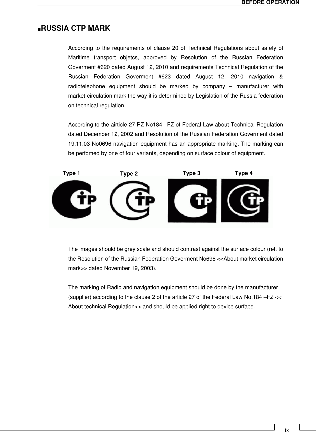   ix BEFORE OPERATION  ■RUSSIA CTP MARK  According to the requirements of clause 20 of Technical Regulations about safety of Maritime  transport  objetcs,  approved  by  Resolution  of  the  Russian  Federation Goverment #620 dated August 12, 2010 and requirements Technical Regulation of the Russian  Federation  Goverment  #623  dated  August  12,  2010  navigation  &amp; radiotelephone  equipment  should  be  marked  by  company  –  manufacturer  with market-circulation mark the way it is determined by Legislation of the Russia federation on technical regulation.  According to the airticle 27 PZ No184 –FZ of Federal Law about Technical Regulation dated December 12, 2002 and Resolution of the Russian Federation Goverment dated 19.11.03 No0696 navigation equipment has an appropriate marking. The marking can be perfomed by one of four variants, depending on surface colour of equipment.          The images should be grey scale and should contrast against the surface colour (ref. to the Resolution of the Russian Federation Goverment No696 &lt;&lt;About market circulation mark&gt;&gt; dated November 19, 2003).  The marking of Radio and navigation equipment should be done by the manufacturer (supplier) according to the clause 2 of the article 27 of the Federal Law No.184 –FZ &lt;&lt; About technical Regulation&gt;&gt; and should be applied right to device surface.  Type 1 Type 2 Type 3 Type 4 