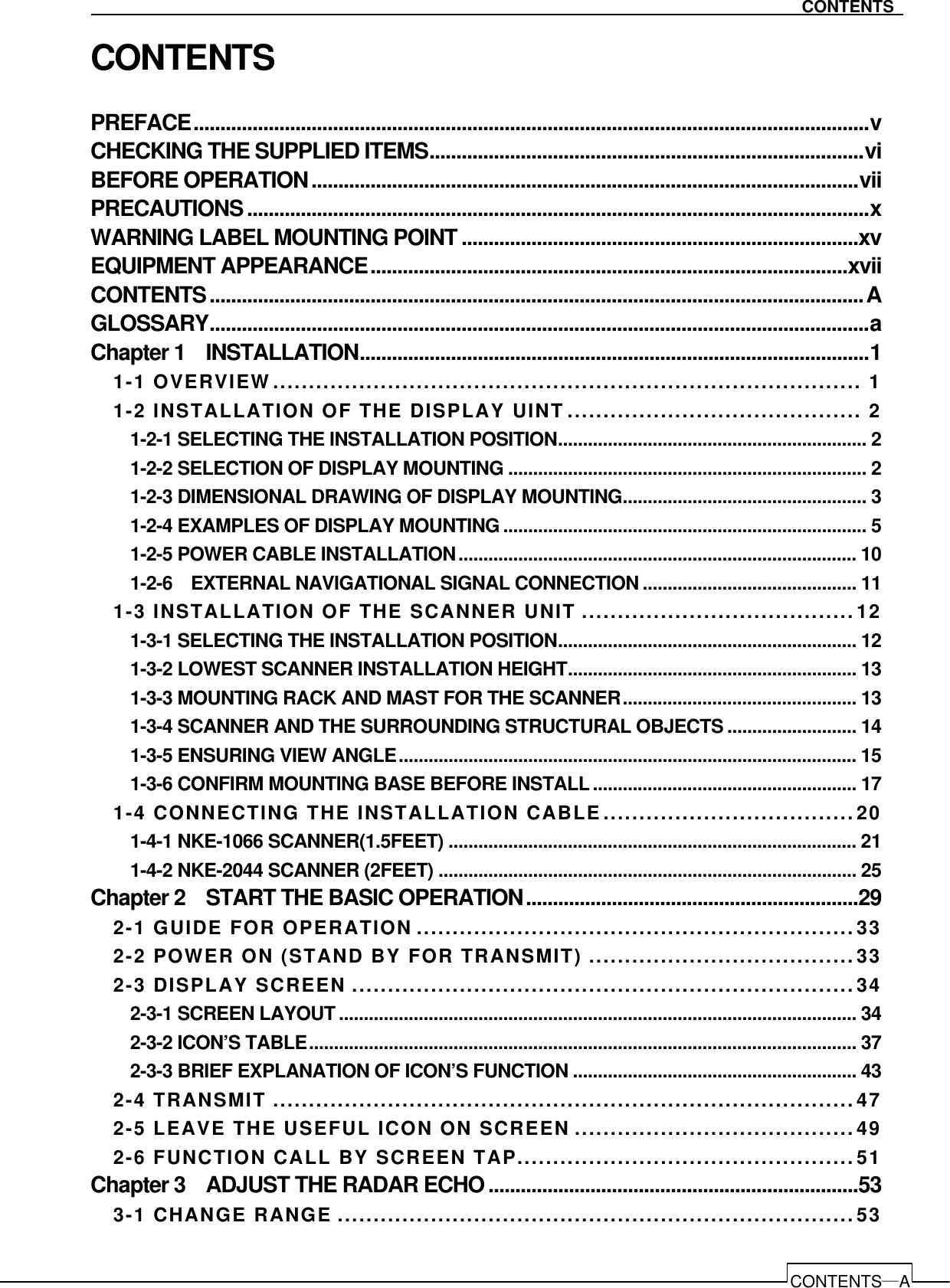   CONTENTS―A CONTENTS CONTENTS PREFACE..............................................................................................................................v CHECKING THE SUPPLIED ITEMS.................................................................................vi BEFORE OPERATION......................................................................................................vii PRECAUTIONS....................................................................................................................x WARNING LABEL MOUNTING POINT..........................................................................xv EQUIPMENT APPEARANCE.........................................................................................xvii CONTENTS..........................................................................................................................A GLOSSARY...........................................................................................................................a Chapter 1    INSTALLATION...............................................................................................1 1-1 OVERVIEW.................................................................................. 1 1-2 INSTALLATION OF THE DISPLAY UINT......................................... 2 1-2-1 SELECTING THE INSTALLATION POSITION.............................................................. 2 1-2-2 SELECTION OF DISPLAY MOUNTING ........................................................................ 2 1-2-3 DIMENSIONAL DRAWING OF DISPLAY MOUNTING................................................. 3 1-2-4 EXAMPLES OF DISPLAY MOUNTING......................................................................... 5 1-2-5 POWER CABLE INSTALLATION................................................................................ 10 1-2-6    EXTERNAL NAVIGATIONAL SIGNAL CONNECTION........................................... 11 1-3 INSTALLATION OF THE SCANNER UNIT ...................................... 12 1-3-1 SELECTING THE INSTALLATION POSITION............................................................ 12 1-3-2 LOWEST SCANNER INSTALLATION HEIGHT.......................................................... 13 1-3-3 MOUNTING RACK AND MAST FOR THE SCANNER............................................... 13 1-3-4 SCANNER AND THE SURROUNDING STRUCTURAL OBJECTS .......................... 14 1-3-5 ENSURING VIEW ANGLE............................................................................................ 15 1-3-6 CONFIRM MOUNTING BASE BEFORE INSTALL..................................................... 17 1-4 CONNECTING THE INSTALLATION CABLE ................................... 20 1-4-1 NKE-1066 SCANNER(1.5FEET) .................................................................................. 21 1-4-2 NKE-2044 SCANNER (2FEET) .................................................................................... 25 Chapter 2    START THE BASIC OPERATION..............................................................29 2-1 GUIDE FOR OPERATION .............................................................33 2-2 POWER ON (STAND BY FOR TRANSMIT) ..................................... 33 2-3 DISPLAY SCREEN ......................................................................34 2-3-1 SCREEN LAYOUT........................................................................................................ 34 2-3-2 ICON’S TABLE.............................................................................................................. 37 2-3-3 BRIEF EXPLANATION OF ICON’S FUNCTION ......................................................... 43 2-4 TRANSMIT .................................................................................47 2-5 LEAVE THE USEFUL ICON ON SCREEN .......................................49 2-6 FUNCTION CALL BY SCREEN TAP...............................................51 Chapter 3    ADJUST THE RADAR ECHO.....................................................................53 3-1 CHANGE RANGE ........................................................................53 