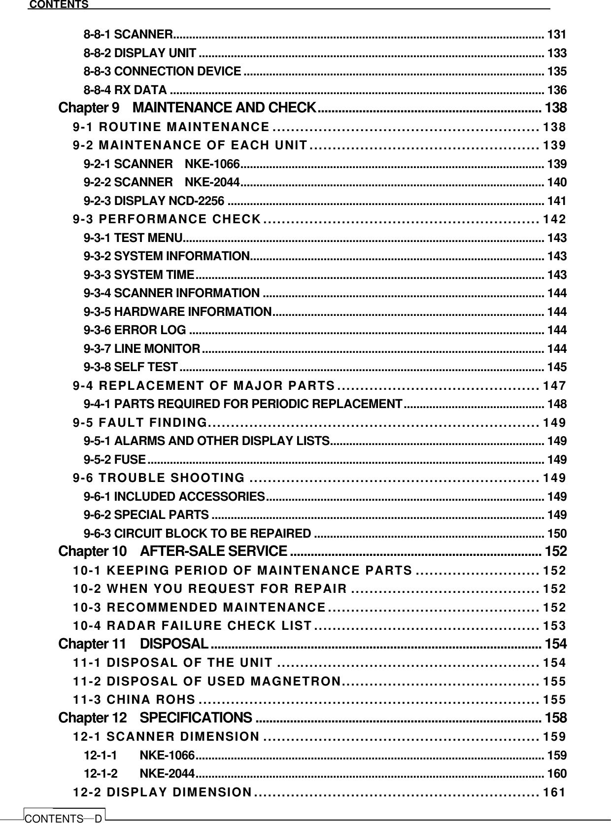   CONTENTS CONTENTS―D 8-8-1 SCANNER.................................................................................................................... 131 8-8-2 DISPLAY UNIT ............................................................................................................ 133 8-8-3 CONNECTION DEVICE .............................................................................................. 135 8-8-4 RX DATA ..................................................................................................................... 136 Chapter 9    MAINTENANCE AND CHECK................................................................. 138 9-1 ROUTINE MAINTENANCE .......................................................... 138 9-2 MAINTENANCE OF EACH UNIT.................................................. 139 9-2-1 SCANNER    NKE-1066............................................................................................... 139 9-2-2 SCANNER    NKE-2044............................................................................................... 140 9-2-3 DISPLAY NCD-2256 ................................................................................................... 141 9-3 PERFORMANCE CHECK............................................................ 142 9-3-1 TEST MENU................................................................................................................. 143 9-3-2 SYSTEM INFORMATION............................................................................................ 143 9-3-3 SYSTEM TIME............................................................................................................. 143 9-3-4 SCANNER INFORMATION ........................................................................................ 144 9-3-5 HARDWARE INFORMATION..................................................................................... 144 9-3-6 ERROR LOG ............................................................................................................... 144 9-3-7 LINE MONITOR........................................................................................................... 144 9-3-8 SELF TEST.................................................................................................................. 145 9-4 REPLACEMENT OF MAJOR PARTS............................................ 147 9-4-1 PARTS REQUIRED FOR PERIODIC REPLACEMENT............................................ 148 9-5 FAULT FINDING........................................................................ 149 9-5-1 ALARMS AND OTHER DISPLAY LISTS................................................................... 149 9-5-2 FUSE............................................................................................................................ 149 9-6 TROUBLE SHOOTING ............................................................... 149 9-6-1 INCLUDED ACCESSORIES....................................................................................... 149 9-6-2 SPECIAL PARTS ........................................................................................................ 149 9-6-3 CIRCUIT BLOCK TO BE REPAIRED ........................................................................ 150 Chapter 10    AFTER-SALE SERVICE......................................................................... 152 10-1 KEEPING PERIOD OF MAINTENANCE PARTS ........................... 152 10-2 WHEN YOU REQUEST FOR REPAIR ......................................... 152 10-3 RECOMMENDED MAINTENANCE.............................................. 152 10-4 RADAR FAILURE CHECK LIST................................................. 153 Chapter 11    DISPOSAL................................................................................................ 154 11-1 DISPOSAL OF THE UNIT ......................................................... 154 11-2 DISPOSAL OF USED MAGNETRON........................................... 155 11-3 CHINA ROHS .......................................................................... 155 Chapter 12    SPECIFICATIONS ................................................................................... 158 12-1 SCANNER DIMENSION ............................................................ 159 12-1-1   NKE-1066............................................................................................................. 159 12-1-2   NKE-2044............................................................................................................. 160 12-2 DISPLAY DIMENSION.............................................................. 161 