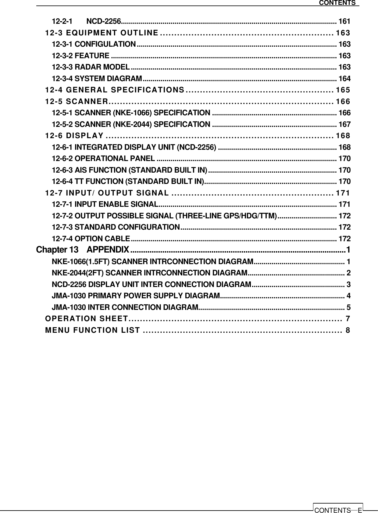   CONTENTS―E CONTENTS 12-2-1   NCD-2256............................................................................................................. 161 12-3 EQUIPMENT OUTLINE ............................................................. 163 12-3-1 CONFIGULATION..................................................................................................... 163 12-3-2 FEATURE .................................................................................................................. 163 12-3-3 RADAR MODEL........................................................................................................ 163 12-3-4 SYSTEM DIAGRAM.................................................................................................. 164 12-4 GENERAL SPECIFICATIONS.................................................... 165 12-5 SCANNER............................................................................... 166 12-5-1 SCANNER (NKE-1066) SPECIFICATION ............................................................... 166 12-5-2 SCANNER (NKE-2044) SPECIFICATION ............................................................... 167 12-6 DISPLAY ................................................................................ 168 12-6-1 INTEGRATED DISPLAY UNIT (NCD-2256) ............................................................ 168 12-6-2 OPERATIONAL PANEL ........................................................................................... 170 12-6-3 AIS FUNCTION (STANDARD BUILT IN)................................................................. 170 12-6-4 TT FUNCTION (STANDARD BUILT IN)................................................................... 170 12-7 INPUT/ OUTPUT SIGNAL ......................................................... 171 12-7-1 INPUT ENABLE SIGNAL.......................................................................................... 171 12-7-2 OUTPUT POSSIBLE SIGNAL (THREE-LINE GPS/HDG/TTM).............................. 172 12-7-3 STANDARD CONFIGURATION............................................................................... 172 12-7-4 OPTION CABLE........................................................................................................ 172 Chapter 13    APPENDIX.....................................................................................................1 NKE-1066(1.5FT) SCANNER INTRCONNECTION DIAGRAM.............................................. 1 NKE-2044(2FT) SCANNER INTRCONNECTION DIAGRAM................................................. 2 NCD-2256 DISPLAY UNIT INTER CONNECTION DIAGRAM............................................... 3 JMA-1030 PRIMARY POWER SUPPLY DIAGRAM............................................................... 4 JMA-1030 INTER CONNECTION DIAGRAM.......................................................................... 5 OPERATION SHEET........................................................................... 7 MENU FUNCTION LIST ...................................................................... 8        