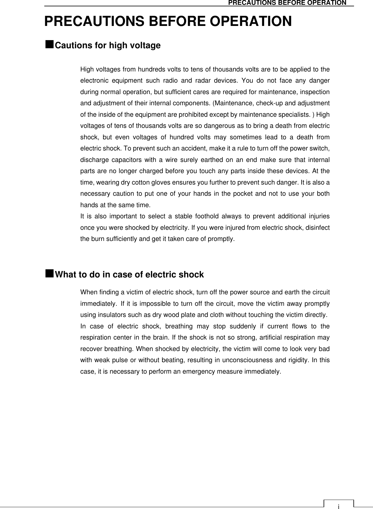   i PRECAUTIONS BEFORE OPERATION PRECAUTIONS BEFORE OPERATION ■Cautions for high voltage    High voltages from hundreds volts to tens of thousands volts are to be applied to the electronic  equipment  such  radio  and  radar  devices.  You  do  not  face  any  danger during normal operation, but sufficient cares are required for maintenance, inspection and adjustment of their internal components. (Maintenance, check-up and adjustment of the inside of the equipment are prohibited except by maintenance specialists. ) High voltages of tens of thousands volts are so dangerous as to bring a death from electric shock,  but  even  voltages  of  hundred  volts  may  sometimes  lead  to  a  death  from electric shock. To prevent such an accident, make it a rule to turn off the power switch, discharge capacitors  with  a  wire  surely  earthed on an end make sure that internal parts are no longer charged before you touch any parts inside these devices. At the time, wearing dry cotton gloves ensures you further to prevent such danger. It is also a necessary caution to put one of your hands in the pocket and not to use your both hands at the same time.   It  is  also  important  to  select  a stable  foothold always  to  prevent  additional  injuries once you were shocked by electricity. If you were injured from electric shock, disinfect the burn sufficiently and get it taken care of promptly.     ■What to do in case of electric shock When finding a victim of electric shock, turn off the power source and earth the circuit immediately. If it is impossible to turn off the circuit, move the victim away promptly using insulators such as dry wood plate and cloth without touching the victim directly.  In  case  of  electric  shock,  breathing  may  stop  suddenly  if  current  flows  to  the respiration center in the brain. If the shock is not so strong, artificial respiration may recover breathing. When shocked by electricity, the victim will come to look very bad with weak pulse or without beating, resulting in unconsciousness and rigidity. In this case, it is necessary to perform an emergency measure immediately.    