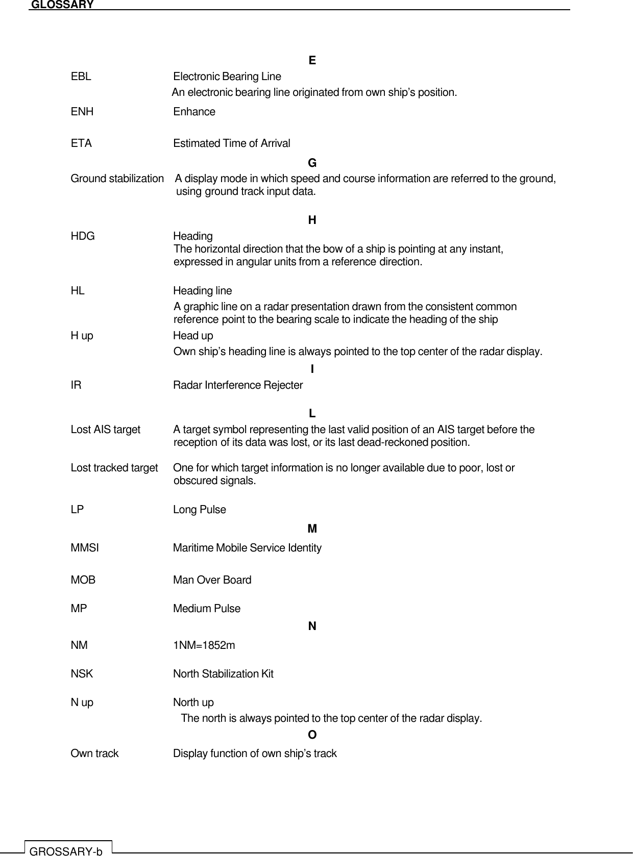   GLOSSARY GROSSARY-b   E EBL  Electronic Bearing Line An electronic bearing line originated from own ship’s position. ENH  Enhance  ETA  Estimated Time of Arrival G Ground stabilization    A display mode in which speed and course information are referred to the ground, using ground track input data.  H HDG  Heading The horizontal direction that the bow of a ship is pointing at any instant, expressed in angular units from a reference direction.  HL  Heading line A graphic line on a radar presentation drawn from the consistent common reference point to the bearing scale to indicate the heading of the ship H up  Head up Own ship’s heading line is always pointed to the top center of the radar display. I IR  Radar Interference Rejecter  L Lost AIS target  A target symbol representing the last valid position of an AIS target before the reception of its data was lost, or its last dead-reckoned position.  Lost tracked target  One for which target information is no longer available due to poor, lost or obscured signals.  LP  Long Pulse M MMSI  Maritime Mobile Service Identity  MOB  Man Over Board  MP  Medium Pulse N NM  1NM=1852m  NSK  North Stabilization Kit  N up  North up The north is always pointed to the top center of the radar display. O Own track  Display function of own ship’s track  