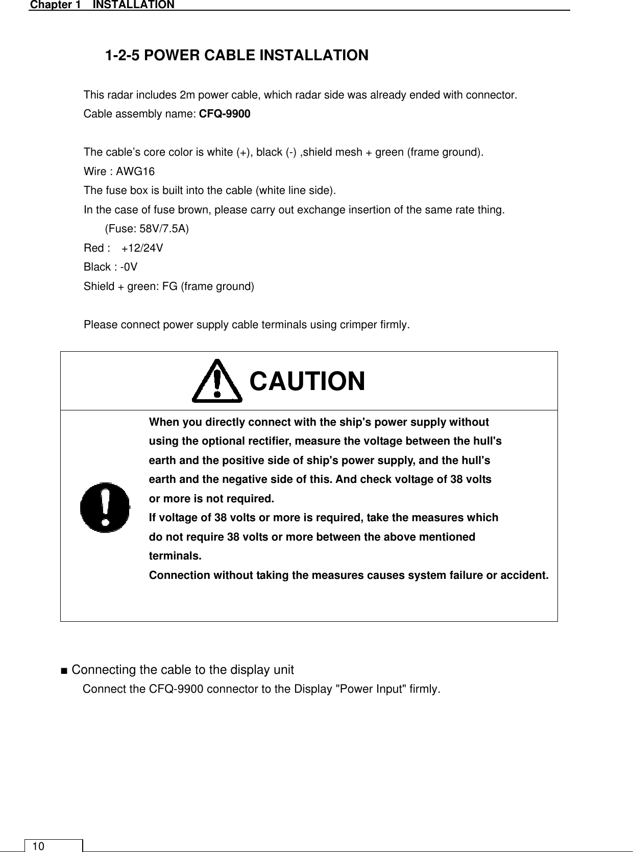   Chapter 1    INSTALLATION 10  1-2-5 POWER CABLE INSTALLATION  This radar includes 2m power cable, which radar side was already ended with connector. Cable assembly name: CFQ-9900  The cable’s core color is white (+), black (-) ,shield mesh + green (frame ground). Wire : AWG16 The fuse box is built into the cable (white line side). In the case of fuse brown, please carry out exchange insertion of the same rate thing. (Fuse: 58V/7.5A) Red :    +12/24V Black : -0V Shield + green: FG (frame ground)  Please connect power supply cable terminals using crimper firmly.      When you directly connect with the ship&apos;s power supply without using the optional rectifier, measure the voltage between the hull&apos;s earth and the positive side of ship&apos;s power supply, and the hull&apos;s earth and the negative side of this. And check voltage of 38 volts or more is not required. If voltage of 38 volts or more is required, take the measures which do not require 38 volts or more between the above mentioned terminals. Connection without taking the measures causes system failure or accident.     ■ Connecting the cable to the display unit Connect the CFQ-9900 connector to the Display &quot;Power Input&quot; firmly. CAUTION 