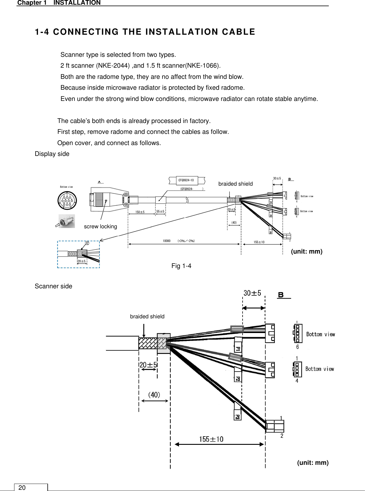   Chapter 1    INSTALLATION 20  1-4 CONNECTING THE INSTALLATION CABLE   Scanner type is selected from two types. 2 ft scanner (NKE-2044) ,and 1.5 ft scanner(NKE-1066).   Both are the radome type, they are no affect from the wind blow. Because inside microwave radiator is protected by fixed radome.   Even under the strong wind blow conditions, microwave radiator can rotate stable anytime.  The cable’s both ends is already processed in factory. First step, remove radome and connect the cables as follow. Open cover, and connect as follows. Display side            Scanner side                 Fig 1-4 braided shield braided shield (unit: mm) (unit: mm) screw locking 