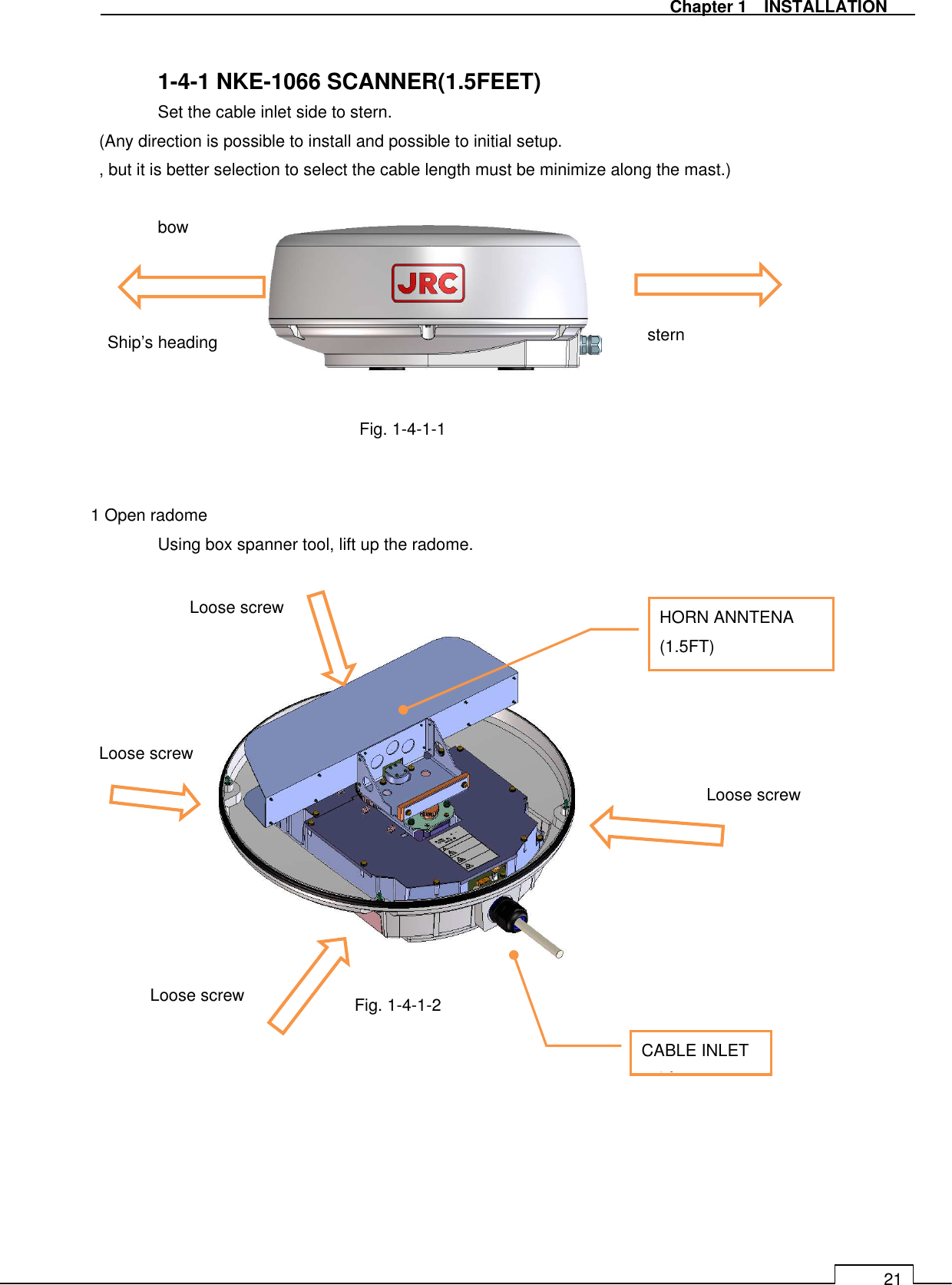   Chapter 1    INSTALLATION 21  1-4-1 NKE-1066 SCANNER(1.5FEET)   Set the cable inlet side to stern. (Any direction is possible to install and possible to initial setup. , but it is better selection to select the cable length must be minimize along the mast.)  bow    Ship’s heading   Fig. 1-4-1-1  Fig. 1-4-1-1   1 Open radome   Using box spanner tool, lift up the radome.                  Fig. 1-4-1-2     HORN ANNTENA (1.5FT) CABLE INLETル挿入口 stern Loose screw Loose screw Loose screw Loose screw 