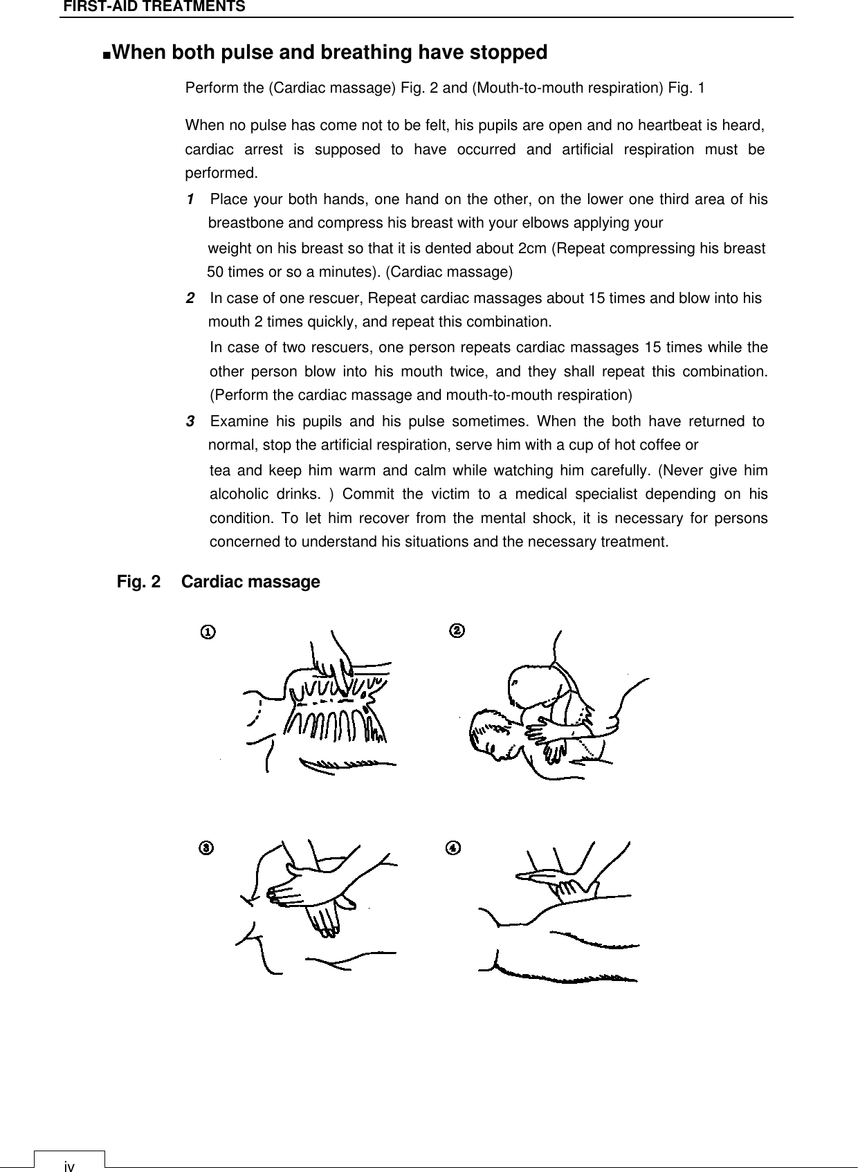   iv FIRST-AID TREATMENTS ■When both pulse and breathing have stopped   Perform the (Cardiac massage) Fig. 2 and (Mouth-to-mouth respiration) Fig. 1   When no pulse has come not to be felt, his pupils are open and no heartbeat is heard, cardiac  arrest  is  supposed  to  have  occurred  and  artificial  respiration  must  be performed.  1    Place your both hands, one hand on the other, on the lower one third area of his breastbone and compress his breast with your elbows applying your  weight on his breast so that it is dented about 2cm (Repeat compressing his breast 50 times or so a minutes). (Cardiac massage)  2    In case of one rescuer, Repeat cardiac massages about 15 times and blow into his mouth 2 times quickly, and repeat this combination.  In case of two rescuers, one person repeats cardiac massages 15 times while the other  person  blow  into  his  mouth  twice,  and  they  shall  repeat  this  combination. (Perform the cardiac massage and mouth-to-mouth respiration)  3    Examine  his  pupils  and  his  pulse  sometimes.  When  the  both  have  returned  to normal, stop the artificial respiration, serve him with a cup of hot coffee or  tea and keep  him  warm and calm  while  watching him carefully.  (Never  give him alcoholic  drinks.  )  Commit  the  victim  to  a  medical  specialist  depending  on  his condition.  To  let  him  recover from  the mental  shock, it  is necessary  for  persons concerned to understand his situations and the necessary treatment.   Fig. 2    Cardiac massage                               