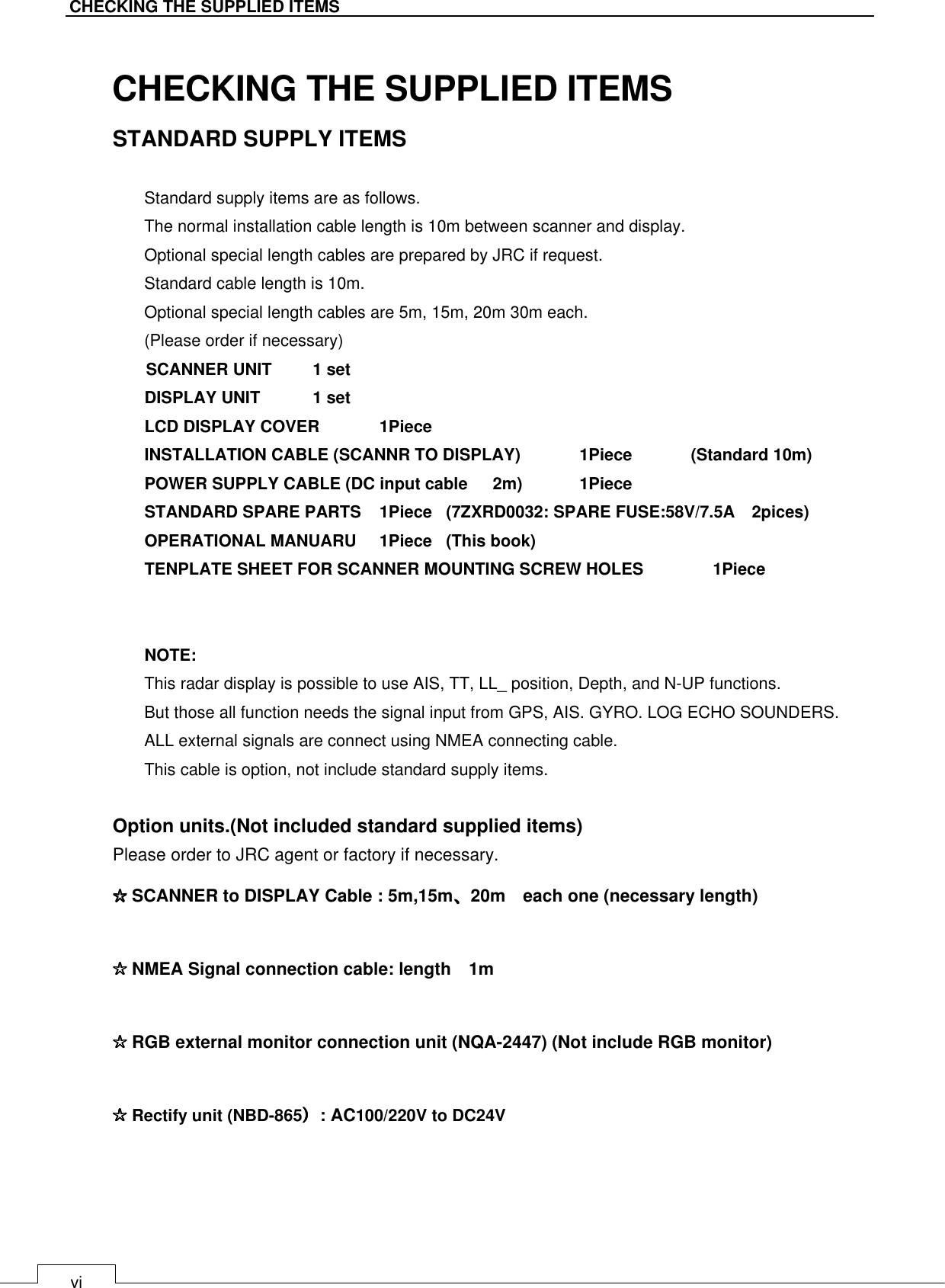   vi CHECKING THE SUPPLIED ITEMS  CHECKING THE SUPPLIED ITEMS STANDARD SUPPLY ITEMS  Standard supply items are as follows. The normal installation cable length is 10m between scanner and display. Optional special length cables are prepared by JRC if request. Standard cable length is 10m. Optional special length cables are 5m, 15m, 20m 30m each. (Please order if necessary) SCANNER UNIT    1 set DISPLAY UNIT  1 set LCD DISPLAY COVER    1Piece INSTALLATION CABLE (SCANNR TO DISPLAY)  1Piece              (Standard 10m) POWER SUPPLY CABLE (DC input cable      2m)    1Piece STANDARD SPARE PARTS  1Piece  (7ZXRD0032: SPARE FUSE:58V/7.5A    2pices) OPERATIONAL MANUARU  1Piece  (This book) TENPLATE SHEET FOR SCANNER MOUNTING SCREW HOLES   1Piece   NOTE: This radar display is possible to use AIS, TT, LL_ position, Depth, and N-UP functions. But those all function needs the signal input from GPS, AIS. GYRO. LOG ECHO SOUNDERS. ALL external signals are connect using NMEA connecting cable. This cable is option, not include standard supply items.  Option units.(Not included standard supplied items) Please order to JRC agent or factory if necessary. ☆☆☆☆ SCANNER to DISPLAY Cable : 5m,15m、、、、20m    each one (necessary length) ☆☆☆☆ NMEA Signal connection cable: length    1m ☆☆☆☆ RGB external monitor connection unit (NQA-2447) (Not include RGB monitor) ☆☆☆☆ Rectify unit (NBD-865））））: AC100/220V to DC24V  