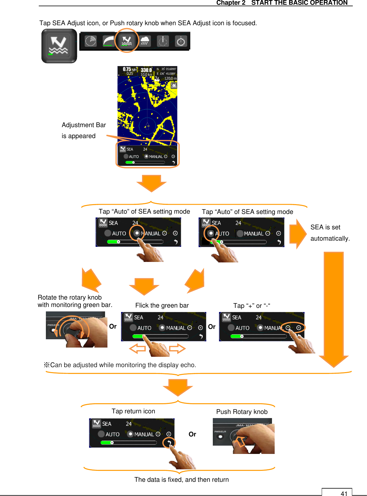   Chapter 2    START THE BASIC OPERATION 41                                           SEA is set automatically. Tap “Auto” of SEA setting mode Tap “Auto” of SEA setting mode Rotate the rotary knob   with monitoring green bar.  Flick the green bar  Tap “+” or “-“ Adjustment Bar is appeared  ※Can be adjusted while monitoring the display echo. Tap return icon  Push Rotary knob The data is fixed, and then return Tap SEA Adjust icon, or Push rotary knob when SEA Adjust icon is focused. Or  Or Or 