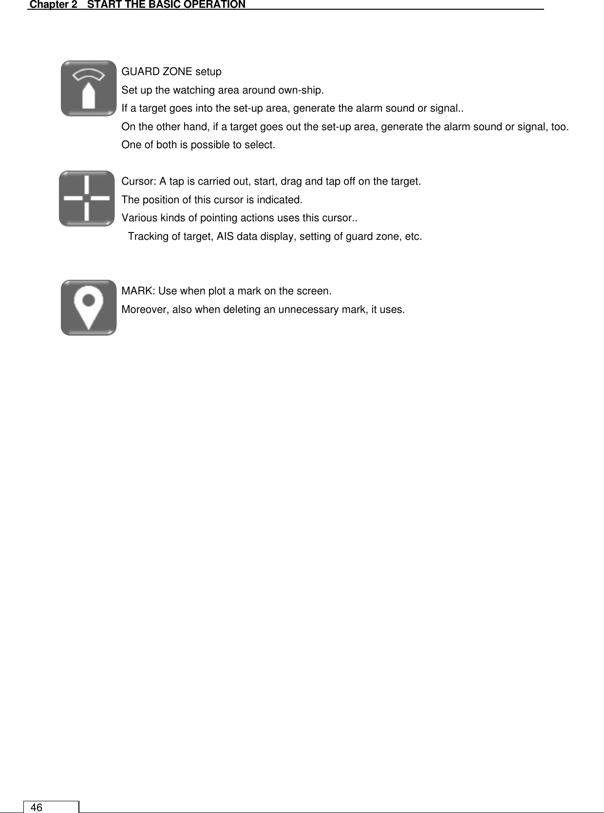   Chapter 2    START THE BASIC OPERATION 46   GUARD ZONE setup Set up the watching area around own-ship. If a target goes into the set-up area, generate the alarm sound or signal.. On the other hand, if a target goes out the set-up area, generate the alarm sound or signal, too. One of both is possible to select.  Cursor: A tap is carried out, start, drag and tap off on the target. The position of this cursor is indicated. Various kinds of pointing actions uses this cursor.. Tracking of target, AIS data display, setting of guard zone, etc.   MARK: Use when plot a mark on the screen.   Moreover, also when deleting an unnecessary mark, it uses.     