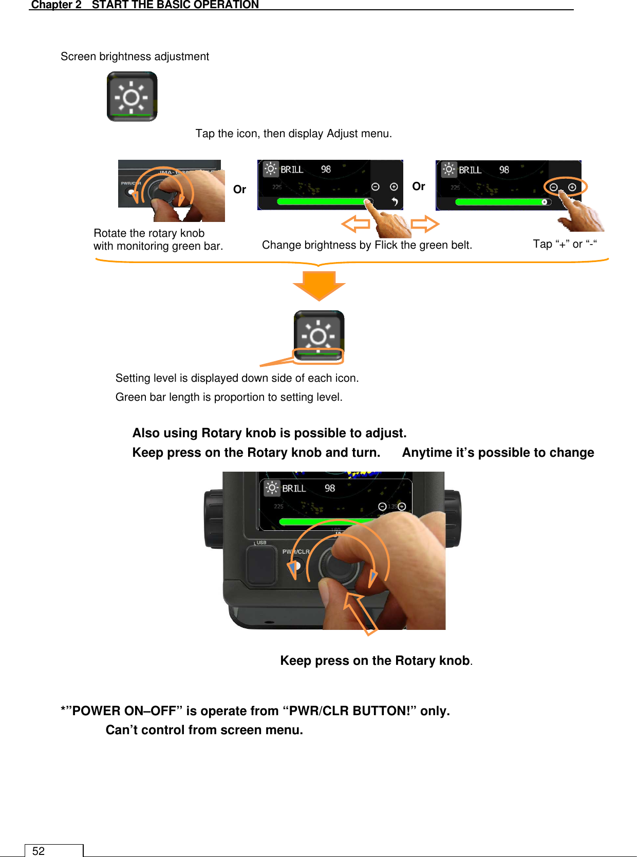   Chapter 2    START THE BASIC OPERATION 52  Screen brightness adjustment      Tap the icon, then display Adjust menu.                              *”POWER ON–OFF” is operate from “PWR/CLR BUTTON!” only.  Can’t control from screen menu.   Setting level is displayed down side of each icon. Green bar length is proportion to setting level.   Change brightness by Flick the green belt. Or Tap “+” or “-“ Rotate the rotary knob   with monitoring green bar. Or Also using Rotary knob is possible to adjust. Keep press on the Rotary knob and turn.  Anytime it’s possible to change Keep press on the Rotary knob. 