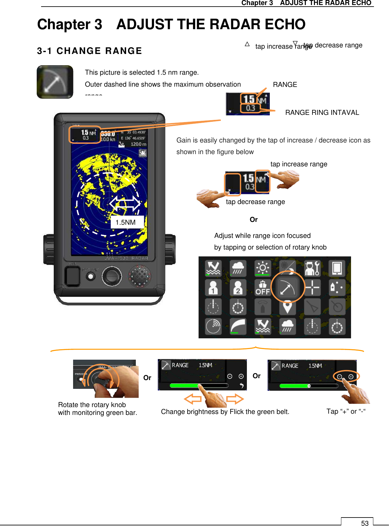   Chapter 3    ADJUST THE RADAR ECHO 53 Chapter 3    ADJUST THE RADAR ECHO 3-1 CHANGE RANGE                                     △ tap increase range ▽ tap decrease range This picture is selected 1.5 nm range. Outer dashed line shows the maximum observation range. 1.5NM RANGE RANGE RING INTAVAL   tap increase range tap decrease range Gain is easily changed by the tap of increase / decrease icon as shown in the figure below Or Adjust while range icon focused   by tapping or selection of rotary knob Change brightness by Flick the green belt. Or Tap “+” or “-“ Rotate the rotary knob   with monitoring green bar. Or 