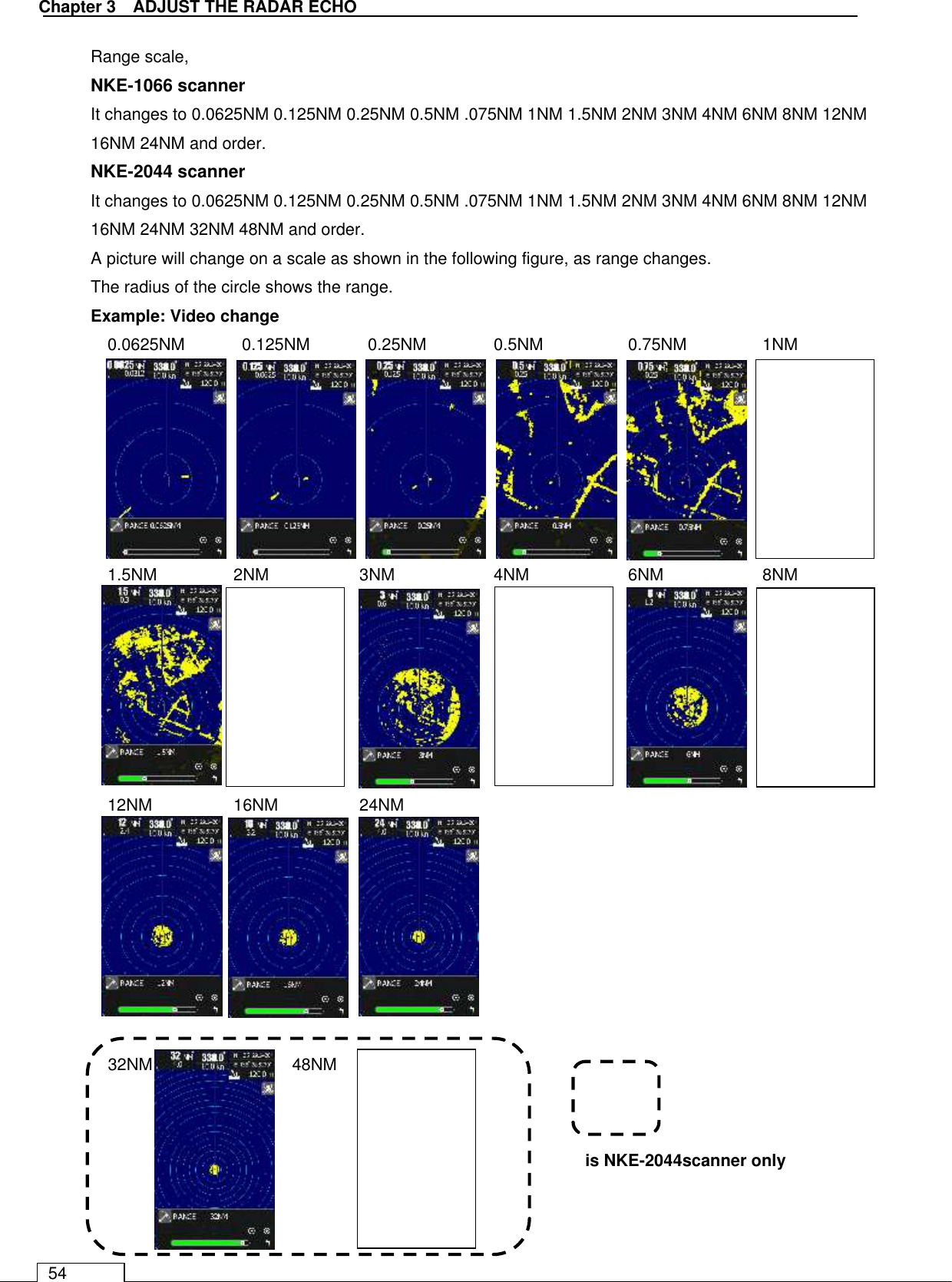   Chapter 3    ADJUST THE RADAR ECHO 54 Range scale, NKE-1066 scanner It changes to 0.0625NM 0.125NM 0.25NM 0.5NM .075NM 1NM 1.5NM 2NM 3NM 4NM 6NM 8NM 12NM 16NM 24NM and order. NKE-2044 scanner It changes to 0.0625NM 0.125NM 0.25NM 0.5NM .075NM 1NM 1.5NM 2NM 3NM 4NM 6NM 8NM 12NM 16NM 24NM 32NM 48NM and order. A picture will change on a scale as shown in the following figure, as range changes. The radius of the circle shows the range. Example: Video change 0.0625NM      0.125NM    0.25NM  0.5NM    0.75NM    1NM                1.5NM     2NM    3NM    4NM    6NM    8NM        12NM     16NM    24NM         32NM    48NM            is NKE-2044scanner only      