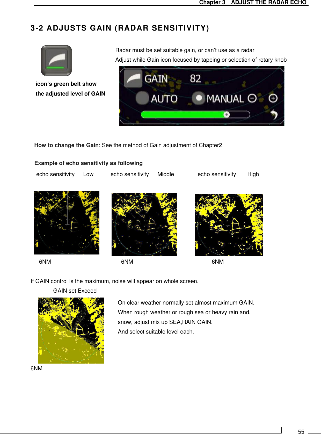   Chapter 3    ADJUST THE RADAR ECHO 55  3-2 ADJUSTS GAIN (RADAR SENSITIVITY)                echo sensitivity      Low            echo sensitivity      Middle        echo sensitivity        High         6NM       6NM        6NM  If GAIN control is the maximum, noise will appear on whole screen.   GAIN set Exceed        6NM icon’s green belt show the adjusted level of GAIN How to change the Gain: See the method of Gain adjustment of Chapter2 On clear weather normally set almost maximum GAIN. When rough weather or rough sea or heavy rain and, snow, adjust mix up SEA,RAIN GAIN. And select suitable level each.     Radar must be set suitable gain, or can’t use as a radar Adjust while Gain icon focused by tapping or selection of rotary knob Example of echo sensitivity as following 