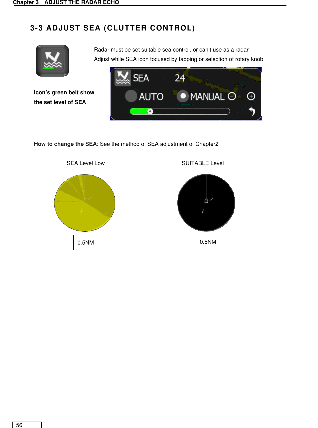   Chapter 3    ADJUST THE RADAR ECHO 56  3-3 ADJUST SEA (CLUTTER CONTROL)             SEA Level Low                      SUITABLE Level             icon’s green belt show the set level of SEA Radar must be set suitable sea control, or can’t use as a radar Adjust while SEA icon focused by tapping or selection of rotary knob 0.5NM  0.5NM How to change the SEA: See the method of SEA adjustment of Chapter2 