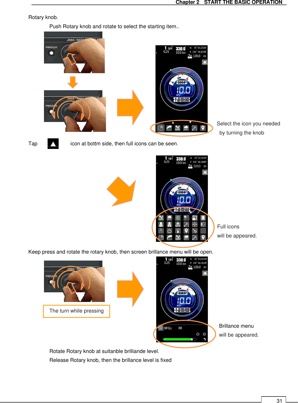   Chapter 2    START THE BASIC OPERATION 31 Rotary knob. Push Rotary knob and rotate to select the starting item..               Tap      icon at bottm side, then full icons can be seen.              Keep press and rotate the rotary knob, then screen brillance menu will be open.             Rotate Rotary knob at suitanble brilliande level.   Release Rotary knob, then the brillance level is fixed   Select the icon you needed   by turning the knob Full icons will be appeared. Brillance menu will be appeared. The turn while pressing 