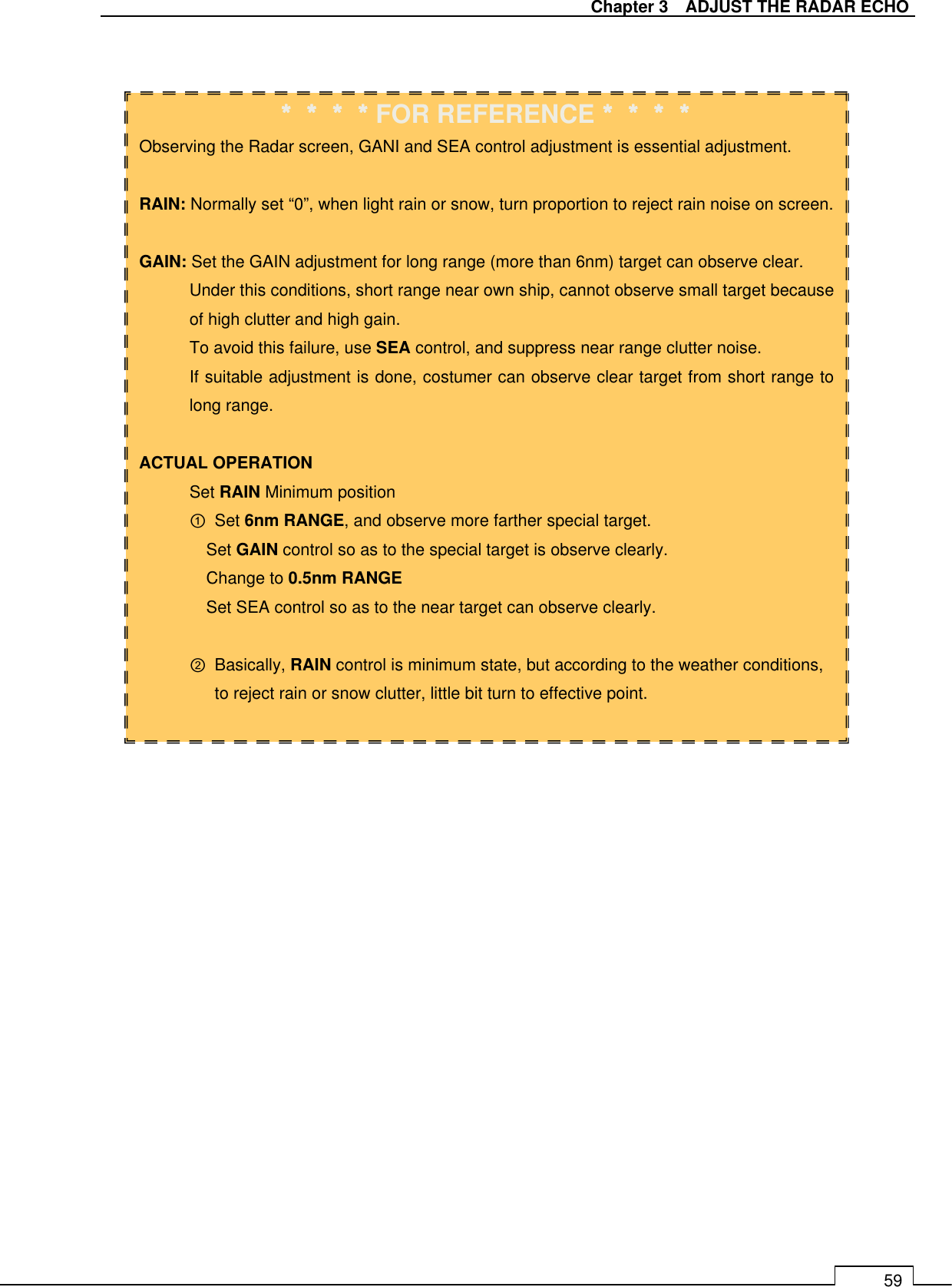   Chapter 3    ADJUST THE RADAR ECHO 59                                ＊＊＊＊＊＊＊＊＊＊＊＊＊＊＊＊FOR REFERENCE＊＊＊＊＊＊＊＊＊＊＊＊＊＊＊＊ Observing the Radar screen, GANI and SEA control adjustment is essential adjustment.  RAIN: Normally set “0”, when light rain or snow, turn proportion to reject rain noise on screen.  GAIN: Set the GAIN adjustment for long range (more than 6nm) target can observe clear. Under this conditions, short range near own ship, cannot observe small target because of high clutter and high gain. To avoid this failure, use SEA control, and suppress near range clutter noise. If suitable adjustment is done, costumer can observe clear target from short range to long range.  ACTUAL OPERATION Set RAIN Minimum position ①  Set 6nm RANGE, and observe more farther special target. Set GAIN control so as to the special target is observe clearly. Change to 0.5nm RANGE Set SEA control so as to the near target can observe clearly.  ②  Basically, RAIN control is minimum state, but according to the weather conditions, to reject rain or snow clutter, little bit turn to effective point.  