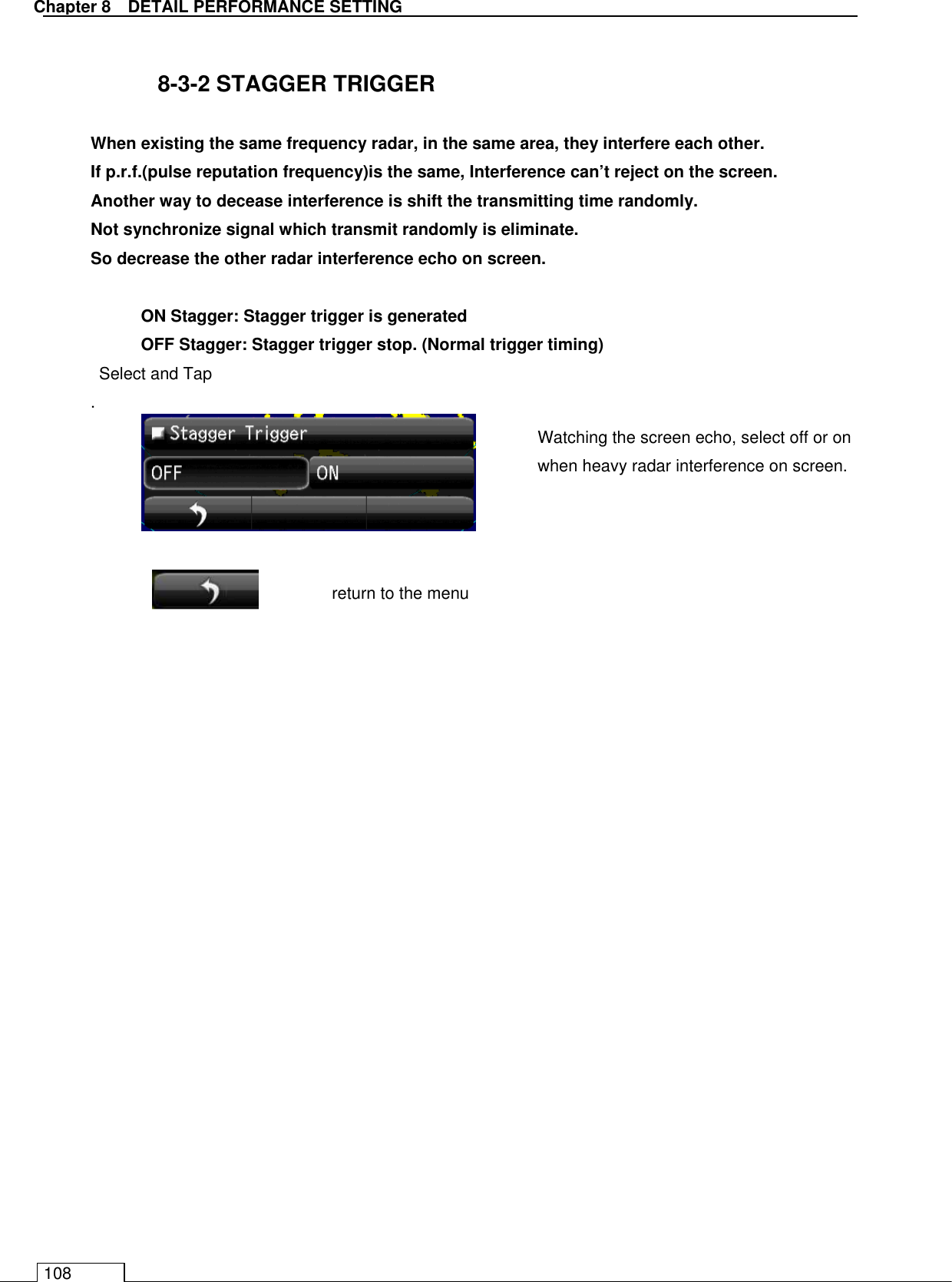   Chapter 8   DETAIL PERFORMANCE SETTING 108  8-3-2 STAGGER TRIGGER  When existing the same frequency radar, in the same area, they interfere each other. If p.r.f.(pulse reputation frequency)is the same, Interference can’t reject on the screen. Another way to decease interference is shift the transmitting time randomly. Not synchronize signal which transmit randomly is eliminate. So decrease the other radar interference echo on screen.    ON Stagger: Stagger trigger is generated   OFF Stagger: Stagger trigger stop. (Normal trigger timing) Select and Tap   .          Watching the screen echo, select off or on when heavy radar interference on screen.  return to the menu 