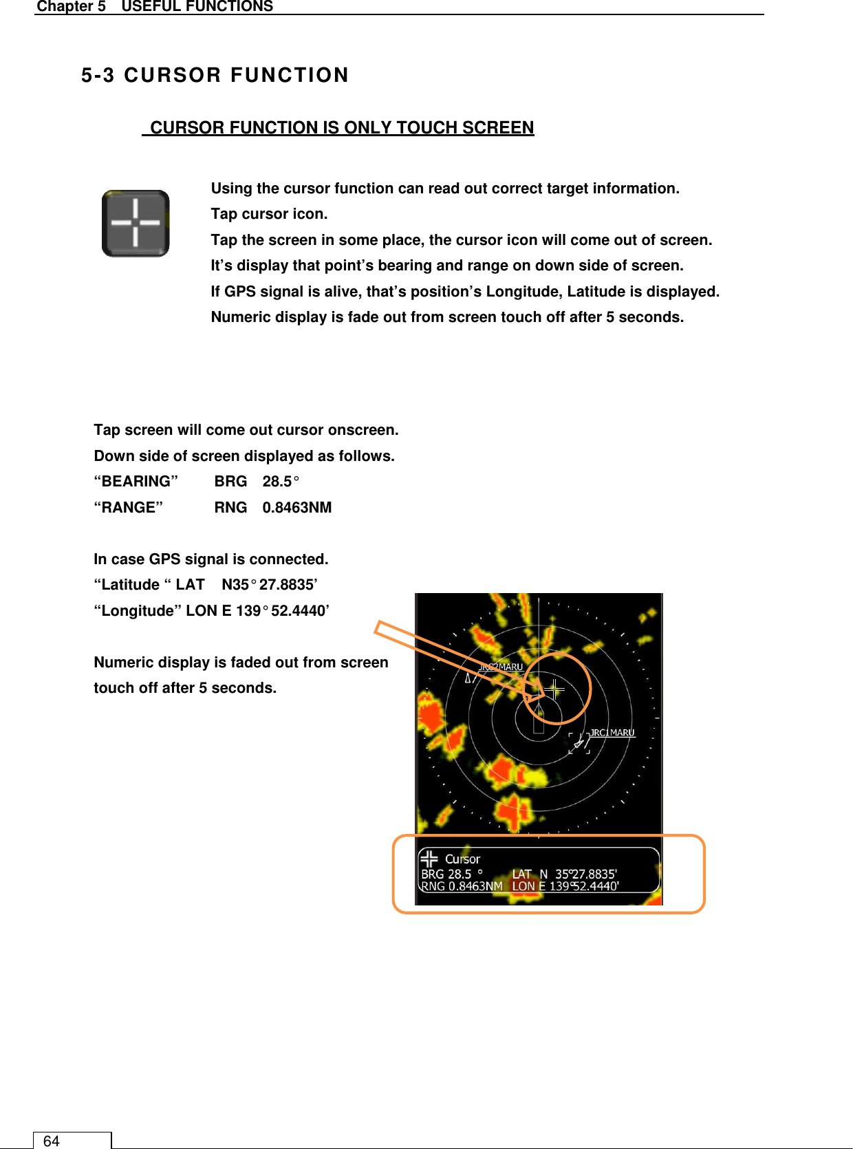   Chapter 5    USEFUL FUNCTIONS 64  5-3 CURSOR FUNCTION   CURSOR FUNCTION IS ONLY TOUCH SCREEN                                   Using the cursor function can read out correct target information.    Tap cursor icon. Tap the screen in some place, the cursor icon will come out of screen. It’s display that point’s bearing and range on down side of screen. If GPS signal is alive, that’s position’s Longitude, Latitude is displayed. Numeric display is fade out from screen touch off after 5 seconds.  Tap screen will come out cursor onscreen. Down side of screen displayed as follows. “BEARING”  BRG    28.5° “RANGE”  RNG    0.8463NM  In case GPS signal is connected. “Latitude “ LAT    N35° 27.8835’ “Longitude” LON E 139° 52.4440’  Numeric display is faded out from screen touch off after 5 seconds. 