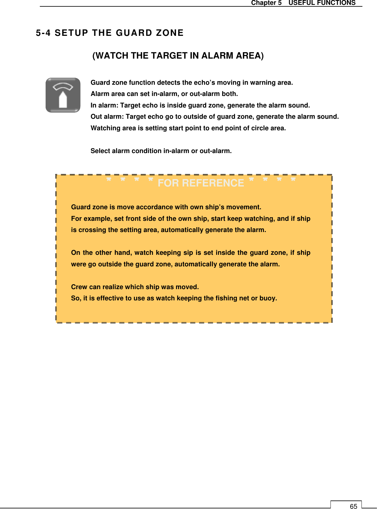   Chapter 5    USEFUL FUNCTIONS 65  5-4 SETUP THE GUARD ZONE (WATCH THE TARGET IN ALARM AREA)                                  Guard zone function detects the echo’s moving in warning area. Alarm area can set in-alarm, or out-alarm both. In alarm: Target echo is inside guard zone, generate the alarm sound. Out alarm: Target echo go to outside of guard zone, generate the alarm sound. Watching area is setting start point to end point of circle area.     Select alarm condition in-alarm or out-alarm.  ＊＊＊＊＊＊＊＊＊＊＊＊＊＊＊＊FOR REFERENCE＊＊＊＊＊＊＊＊＊＊＊＊＊＊＊＊  Guard zone is move accordance with own ship’s movement. For example, set front side of the own ship, start keep watching, and if ship is crossing the setting area, automatically generate the alarm.  On the other hand, watch keeping sip is set inside the guard zone, if ship were go outside the guard zone, automatically generate the alarm.  Crew can realize which ship was moved. So, it is effective to use as watch keeping the fishing net or buoy.  
