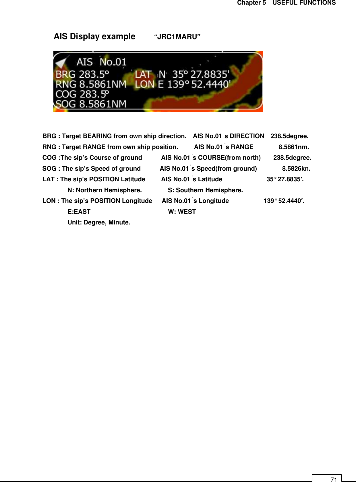   Chapter 5    USEFUL FUNCTIONS 71                  BRG : Target BEARING from own ship direction.    AIS No.01 ‘s DIRECTION    238.5degree. RNG : Target RANGE from own ship position.          AIS No.01 ‘s RANGE                8.5861nm. COG :The sip’s Course of ground            AIS No.01 ‘s COURSE(from north)        238.5degree. SOG : The sip’s Speed of ground            AIS No.01 ‘s Speed(from ground)                8.5826kn. LAT : The sip’s POSITION Latitude          AIS No.01 ‘s Latitude                            35° 27.8835′.   N: Northern Hemisphere.   S: Southern Hemisphere. LON : The sip’s POSITION Longitude      AIS No.01 ‘s Longitude                      139° 52.4440′.   E:EAST       W: WEST Unit: Degree, Minute.  AIS Display example  “JRC1MARU” 