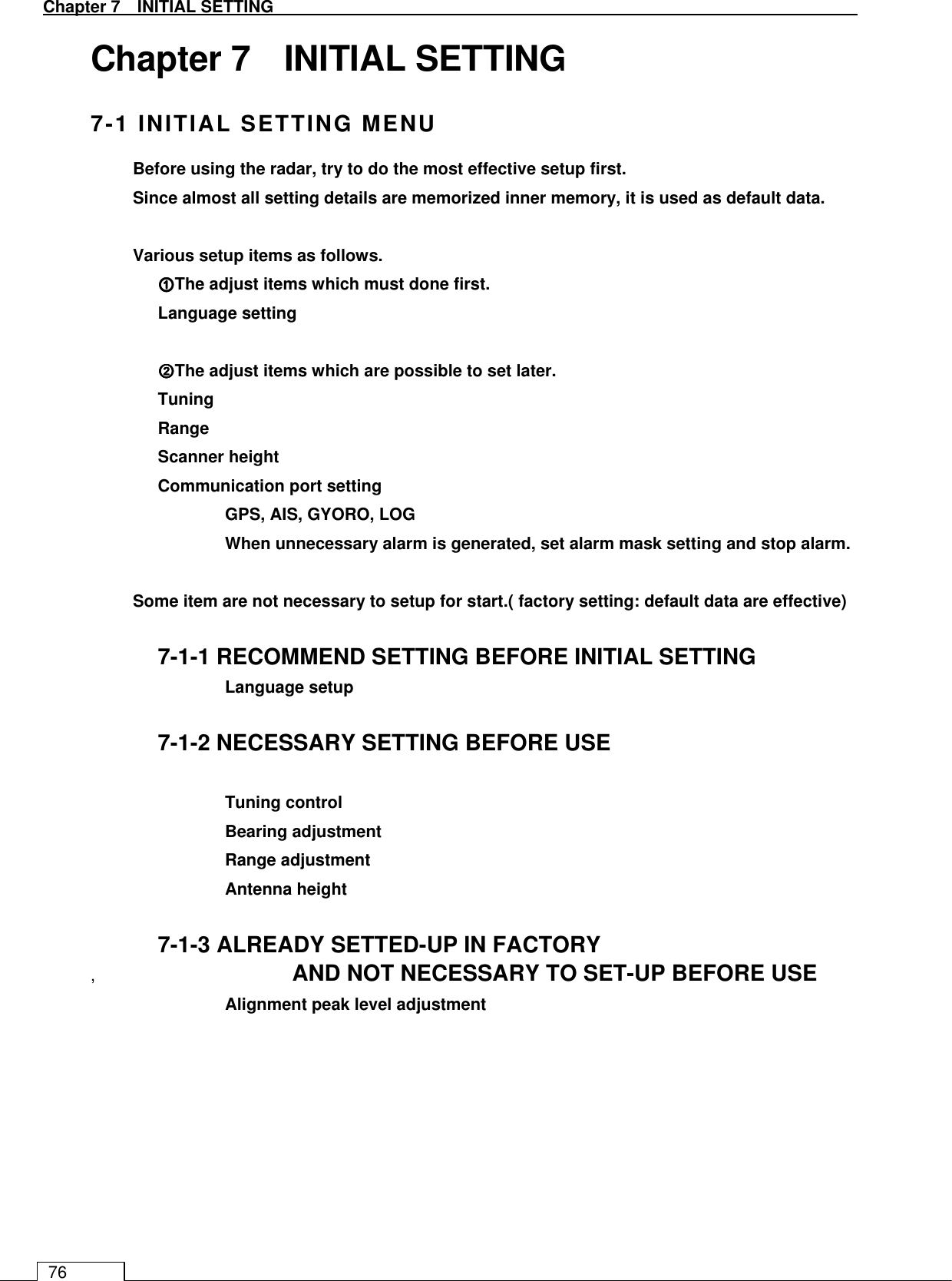   Chapter 7   INITIAL SETTING 76 Chapter 7    INITIAL SETTING 7-1 INITIAL SETTING MENU Before using the radar, try to do the most effective setup first. Since almost all setting details are memorized inner memory, it is used as default data.  Various setup items as follows. ①①①①The adjust items which must done first. Language setting  ②②②②The adjust items which are possible to set later. Tuning Range   Scanner height   Communication port setting     GPS, AIS, GYORO, LOG       When unnecessary alarm is generated, set alarm mask setting and stop alarm.  Some item are not necessary to setup for start.( factory setting: default data are effective)  7-1-1 RECOMMEND SETTING BEFORE INITIAL SETTING   Language setup  7-1-2 NECESSARY SETTING BEFORE USE    Tuning control   Bearing adjustment   Range adjustment   Antenna height  7-1-3 ALREADY SETTED-UP IN FACTORY ,      AND NOT NECESSARY TO SET-UP BEFORE USE   Alignment peak level adjustment  
