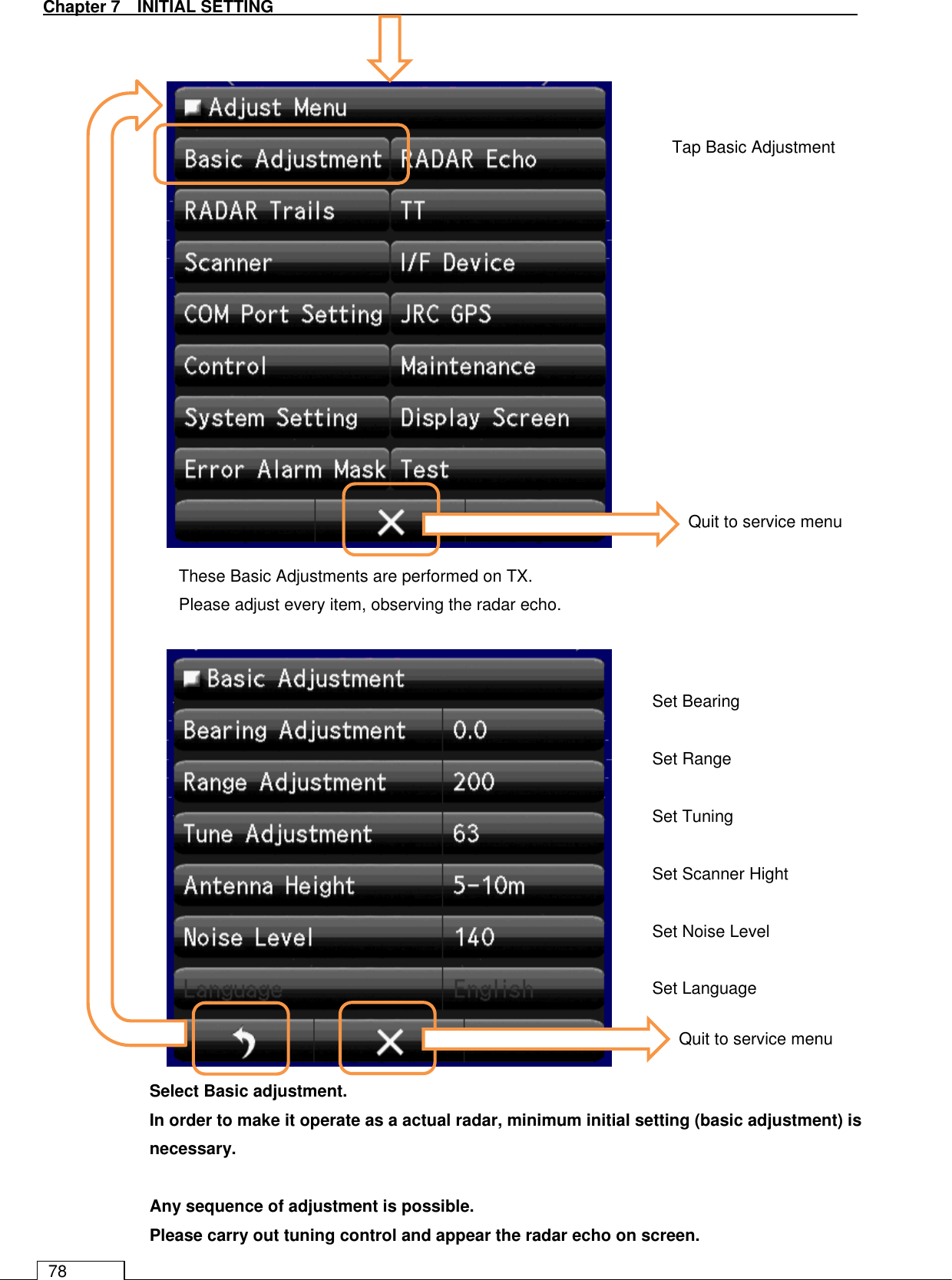   Chapter 7   INITIAL SETTING 78                                     Select Basic adjustment. In order to make it operate as a actual radar, minimum initial setting (basic adjustment) is necessary.  Any sequence of adjustment is possible. Please carry out tuning control and appear the radar echo on screen.Tap Basic Adjustment Set Bearing  Set Range  Set Tuning  Set Scanner Hight  Set Noise Level  Set Language These Basic Adjustments are performed on TX. Please adjust every item, observing the radar echo. Quit to service menu Quit to service menu 
