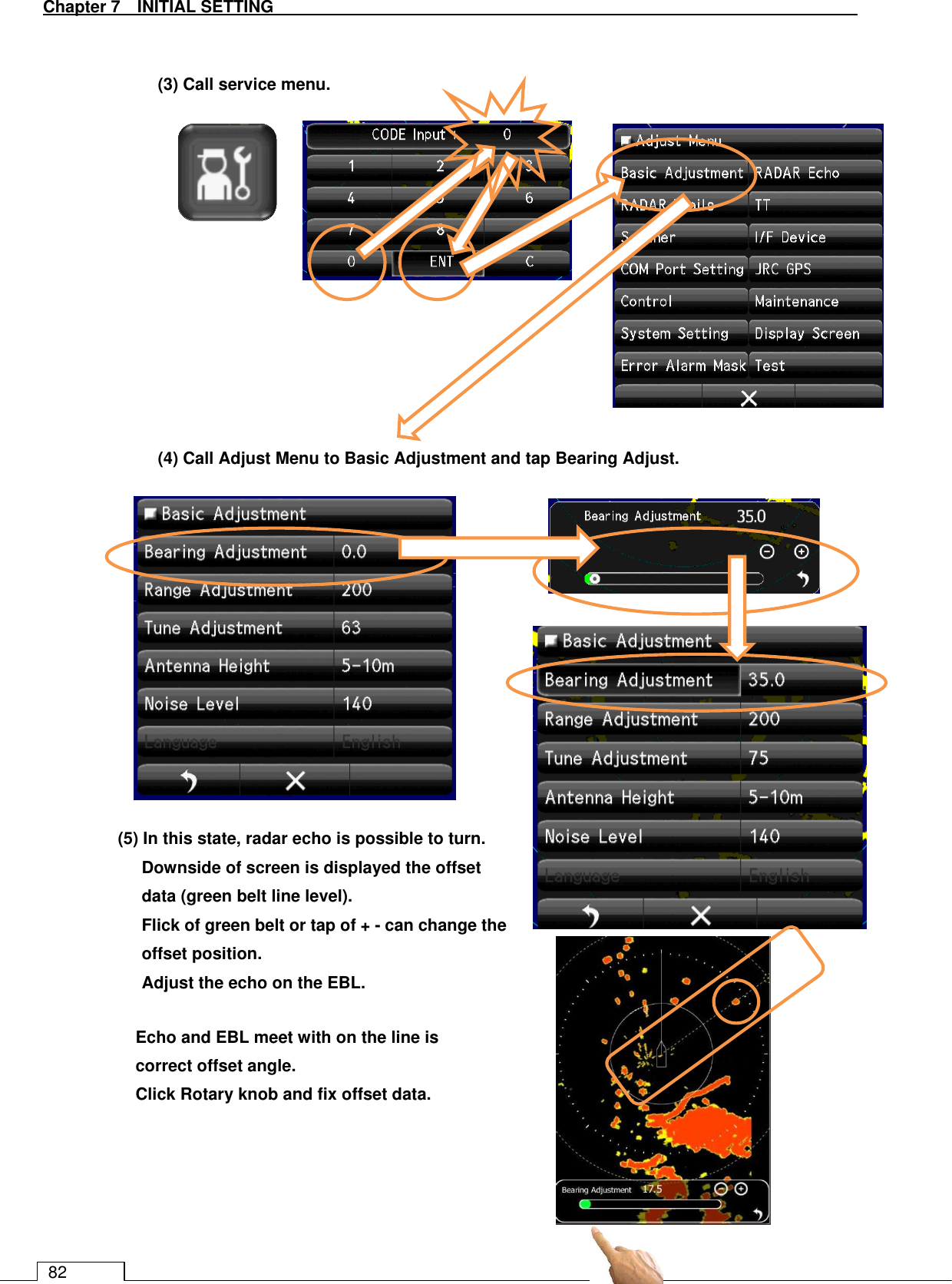   Chapter 7   INITIAL SETTING 82   (3) Call service menu.             (4) Call Adjust Menu to Basic Adjustment and tap Bearing Adjust.                          Echo and EBL meet with on the line is correct offset angle. Click Rotary knob and fix offset data. (5) In this state, radar echo is possible to turn. Downside of screen is displayed the offset data (green belt line level). Flick of green belt or tap of + - can change the offset position. Adjust the echo on the EBL.  