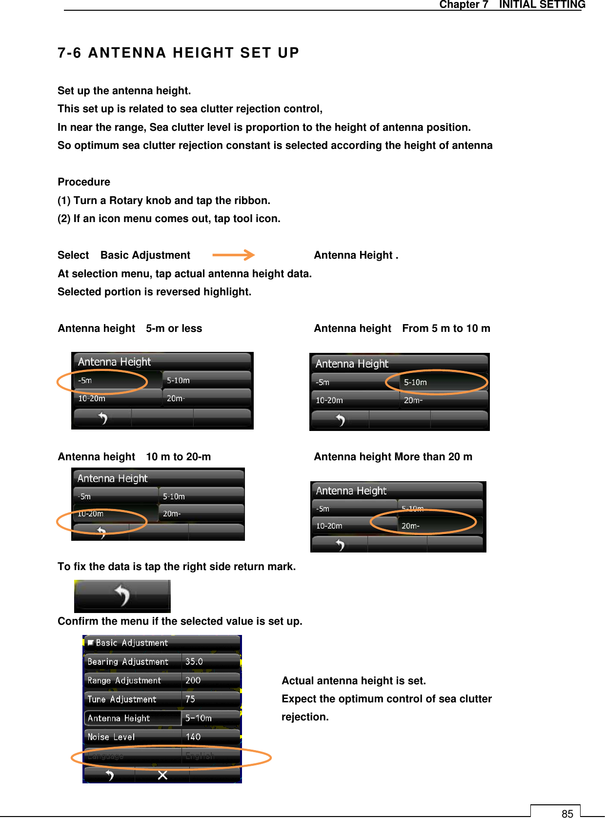   Chapter 7    INITIAL SETTING 85  7-6 ANTENNA HEIGHT SET UP Set up the antenna height. This set up is related to sea clutter rejection control, In near the range, Sea clutter level is proportion to the height of antenna position. So optimum sea clutter rejection constant is selected according the height of antenna  Procedure (1) Turn a Rotary knob and tap the ribbon. (2) If an icon menu comes out, tap tool icon.  Select  Basic Adjustment      Antenna Height . At selection menu, tap actual antenna height data. Selected portion is reversed highlight.  Antenna height    5-m or less        Antenna height    From 5 m to 10 m       Antenna height    10 m to 20-m        Antenna height More than 20 m      To fix the data is tap the right side return mark.   Confirm the menu if the selected value is set up.              Actual antenna height is set. Expect the optimum control of sea clutter rejection.  