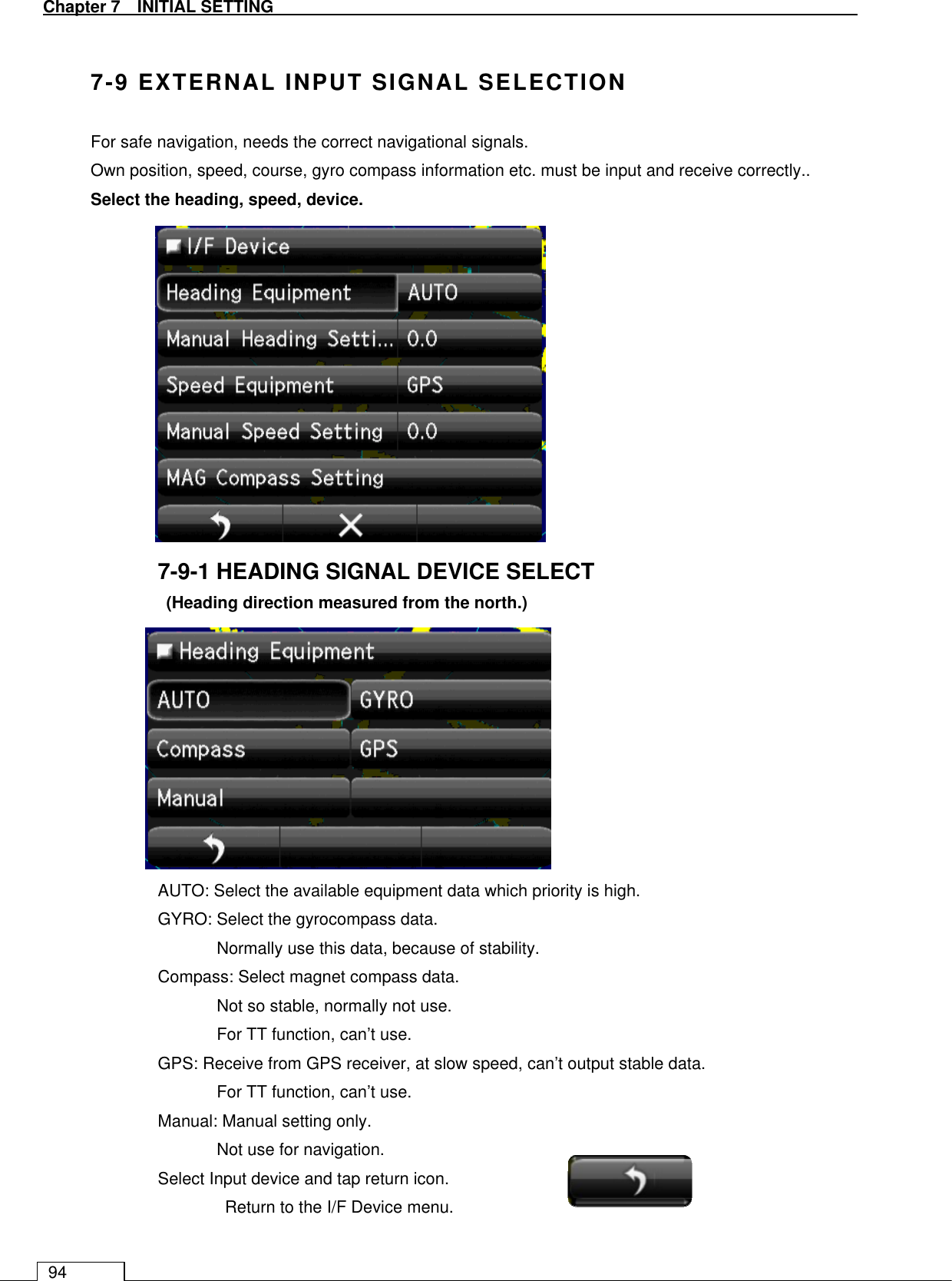   Chapter 7   INITIAL SETTING 94  7-9 EXTERNAL INPUT SIGNAL SELECTION For safe navigation, needs the correct navigational signals. Own position, speed, course, gyro compass information etc. must be input and receive correctly.. Select the heading, speed, device.             7-9-1 HEADING SIGNAL DEVICE SELECT (Heading direction measured from the north.)            AUTO: Select the available equipment data which priority is high. GYRO: Select the gyrocompass data.   Normally use this data, because of stability. Compass: Select magnet compass data.   Not so stable, normally not use. For TT function, can’t use. GPS: Receive from GPS receiver, at slow speed, can’t output stable data.   For TT function, can’t use. Manual: Manual setting only.   Not use for navigation. Select Input device and tap return icon. Return to the I/F Device menu.  