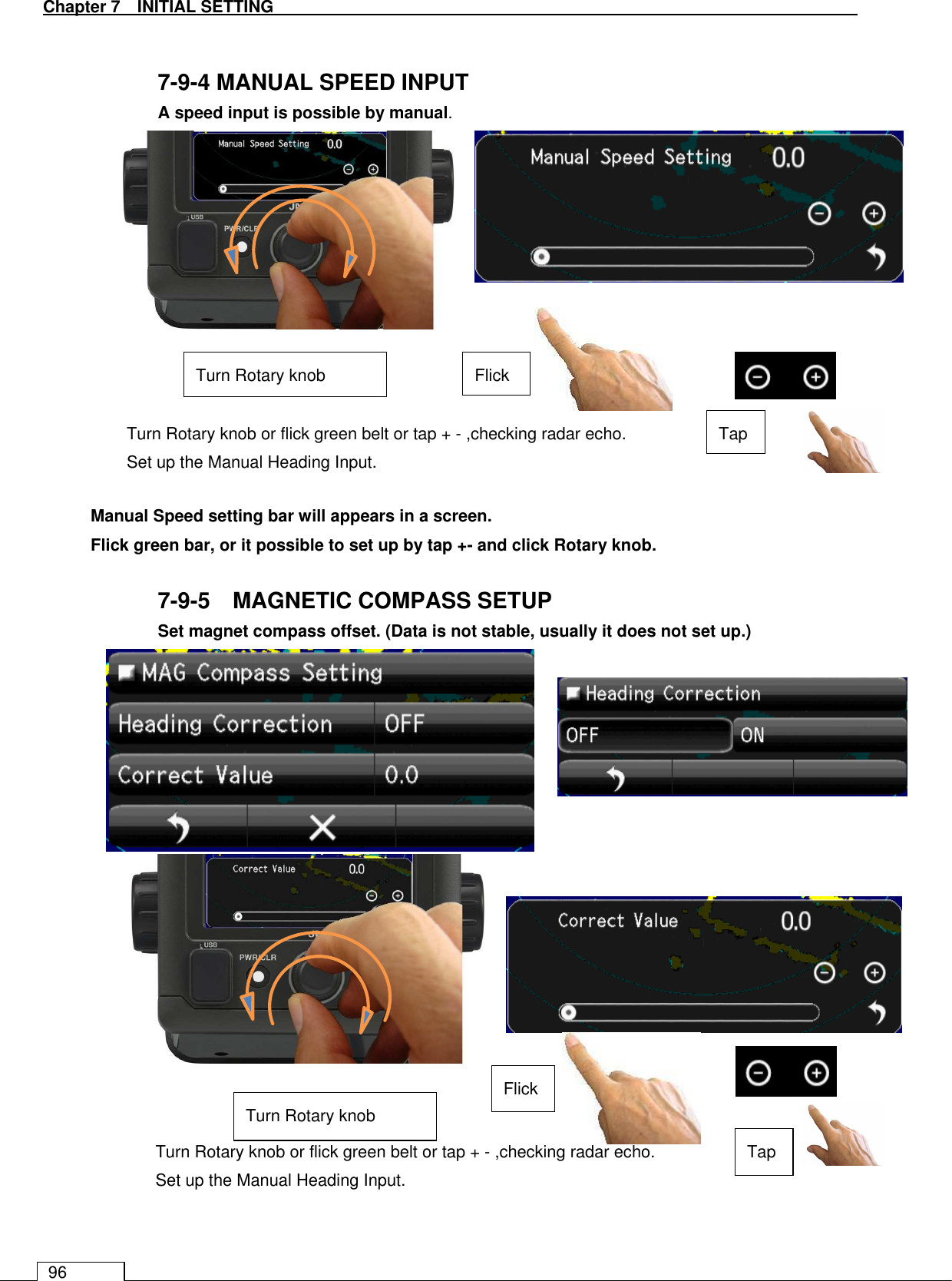   Chapter 7   INITIAL SETTING 96  7-9-4 MANUAL SPEED INPUT  A speed input is possible by manual.                Manual Speed setting bar will appears in a screen. Flick green bar, or it possible to set up by tap +- and click Rotary knob.  7-9-5    MAGNETIC COMPASS SETUP  Set magnet compass offset. (Data is not stable, usually it does not set up.)                     Turn Rotary knob or flick green belt or tap + - ,checking radar echo. Set up the Manual Heading Input. Flick Tap Turn Rotary knob Turn Rotary knob or flick green belt or tap + - ,checking radar echo. Set up the Manual Heading Input. Flick Tap Turn Rotary knob 