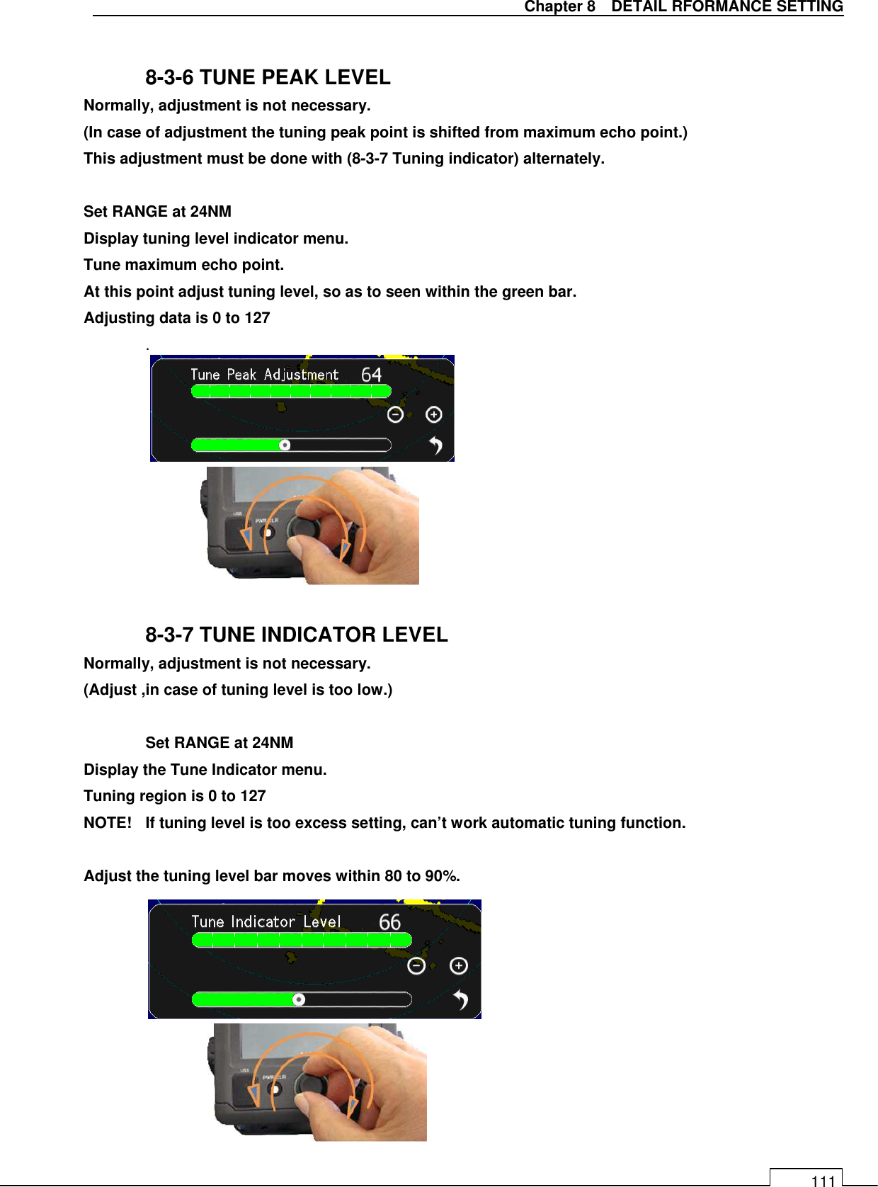   Chapter 8    DETAIL RFORMANCE SETTING 111  8-3-6 TUNE PEAK LEVEL Normally, adjustment is not necessary. (In case of adjustment the tuning peak point is shifted from maximum echo point.)   This adjustment must be done with (8-3-7 Tuning indicator) alternately.  Set RANGE at 24NM Display tuning level indicator menu. Tune maximum echo point. At this point adjust tuning level, so as to seen within the green bar. Adjusting data is 0 to 127   .           8-3-7 TUNE INDICATOR LEVEL Normally, adjustment is not necessary. (Adjust ,in case of tuning level is too low.)   Set RANGE at 24NM Display the Tune Indicator menu. Tuning region is 0 to 127 NOTE!  If tuning level is too excess setting, can’t work automatic tuning function.      Adjust the tuning level bar moves within 80 to 90%.             