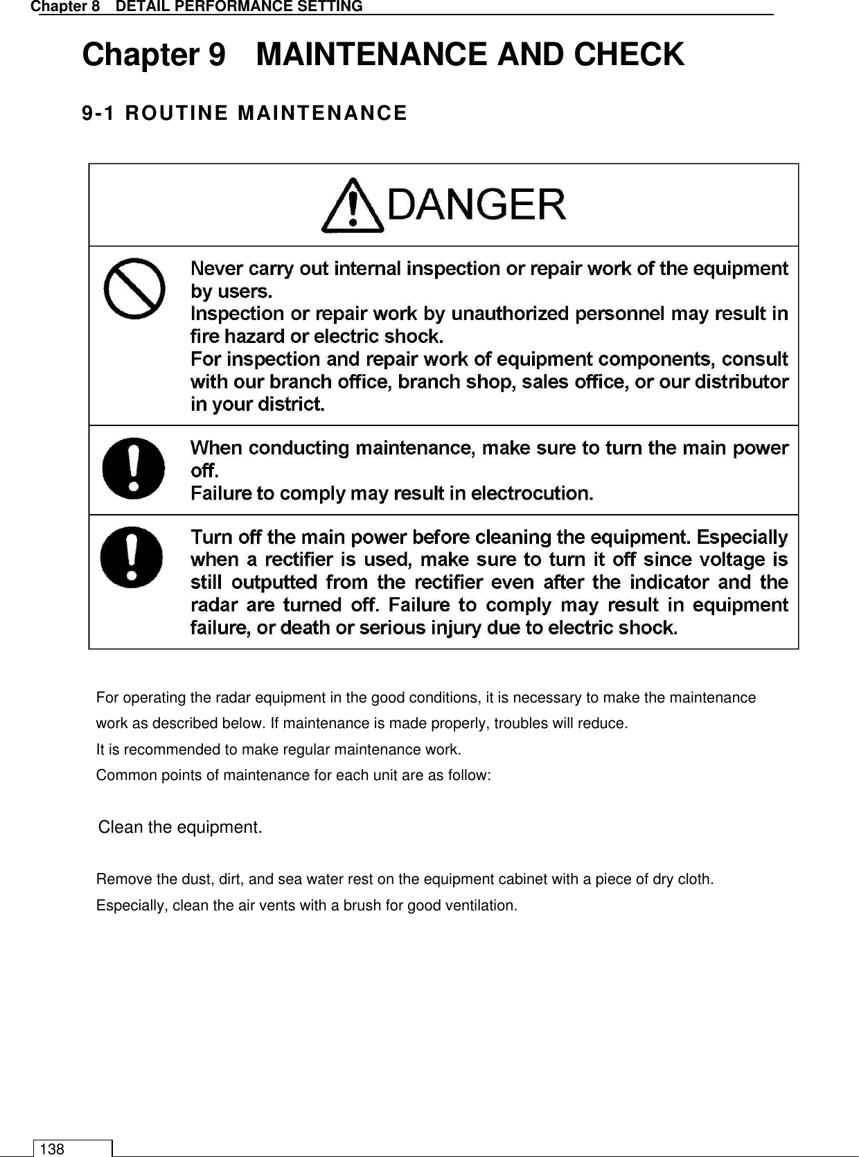   Chapter 8   DETAIL PERFORMANCE SETTING 138 Chapter 9    MAINTENANCE AND CHECK 9-1 ROUTINE MAINTENANCE  For operating the radar equipment in the good conditions, it is necessary to make the maintenance work as described below. If maintenance is made properly, troubles will reduce. It is recommended to make regular maintenance work. Common points of maintenance for each unit are as follow:  Clean the equipment.  Remove the dust, dirt, and sea water rest on the equipment cabinet with a piece of dry cloth. Especially, clean the air vents with a brush for good ventilation.  