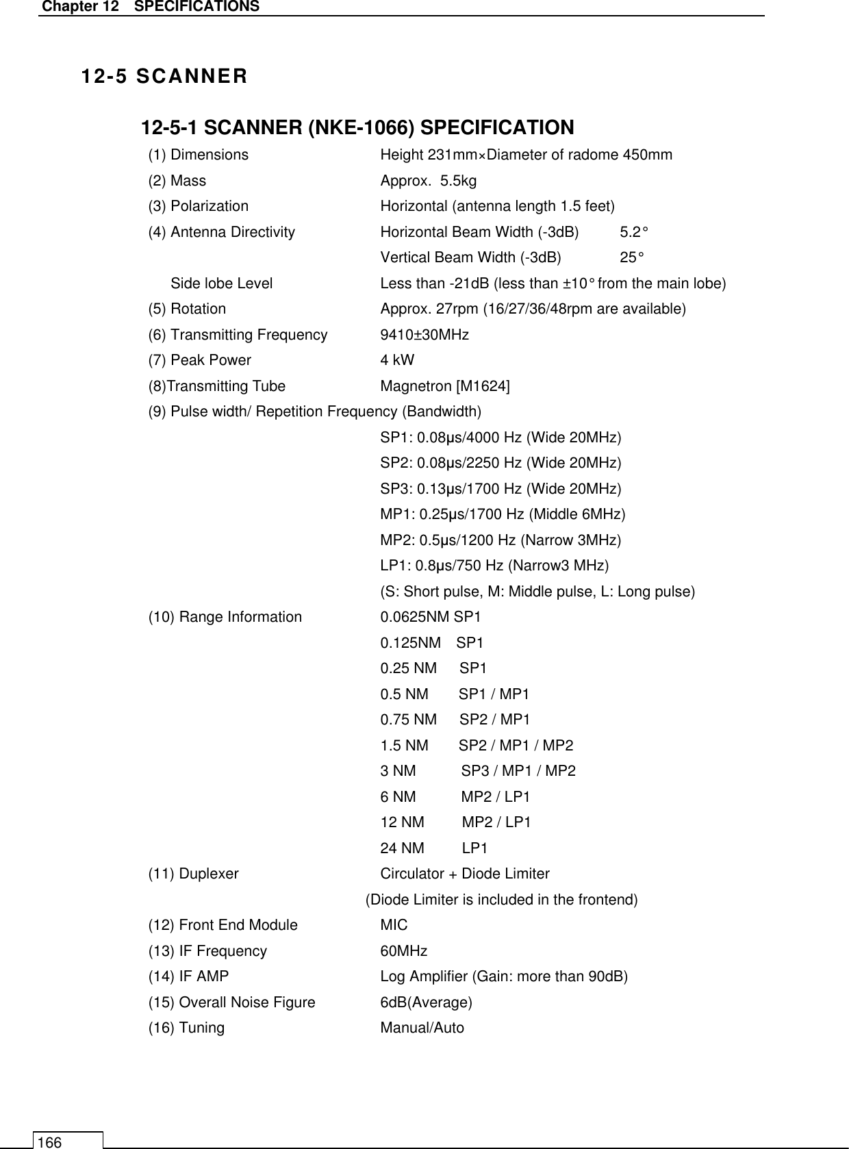   Chapter 12    SPECIFICATIONS 166  12-5 SCANNER 12-5-1 SCANNER (NKE-1066) SPECIFICATION (1) Dimensions      Height 231mm×Diameter of radome 450mm (2) Mass        Approx.  5.5kg (3) Polarization      Horizontal (antenna length 1.5 feet) (4) Antenna Directivity    Horizontal Beam Width (-3dB)  5.2° Vertical Beam Width (-3dB)  25° Side lobe Level     Less than -21dB (less than ±10° from the main lobe) (5) Rotation        Approx. 27rpm (16/27/36/48rpm are available) (6) Transmitting Frequency  9410±30MHz (7) Peak Power      4 kW (8)Transmitting Tube      Magnetron [M1624] (9) Pulse width/ Repetition Frequency (Bandwidth) SP1: 0.08µs/4000 Hz (Wide 20MHz) SP2: 0.08µs/2250 Hz (Wide 20MHz) SP3: 0.13µs/1700 Hz (Wide 20MHz) MP1: 0.25µs/1700 Hz (Middle 6MHz) MP2: 0.5µs/1200 Hz (Narrow 3MHz) LP1: 0.8µs/750 Hz (Narrow3 MHz) (S: Short pulse, M: Middle pulse, L: Long pulse) (10) Range Information    0.0625NM SP1 0.125NM    SP1 0.25 NM      SP1 0.5 NM        SP1 / MP1 0.75 NM      SP2 / MP1 1.5 NM        SP2 / MP1 / MP2 3 NM            SP3 / MP1 / MP2 6 NM            MP2 / LP1 12 NM          MP2 / LP1 24 NM          LP1 (11) Duplexer        Circulator + Diode Limiter (Diode Limiter is included in the frontend) (12) Front End Module    MIC   (13) IF Frequency      60MHz (14) IF AMP    Log Amplifier (Gain: more than 90dB) (15) Overall Noise Figure    6dB(Average)   (16) Tuning    Manual/Auto 