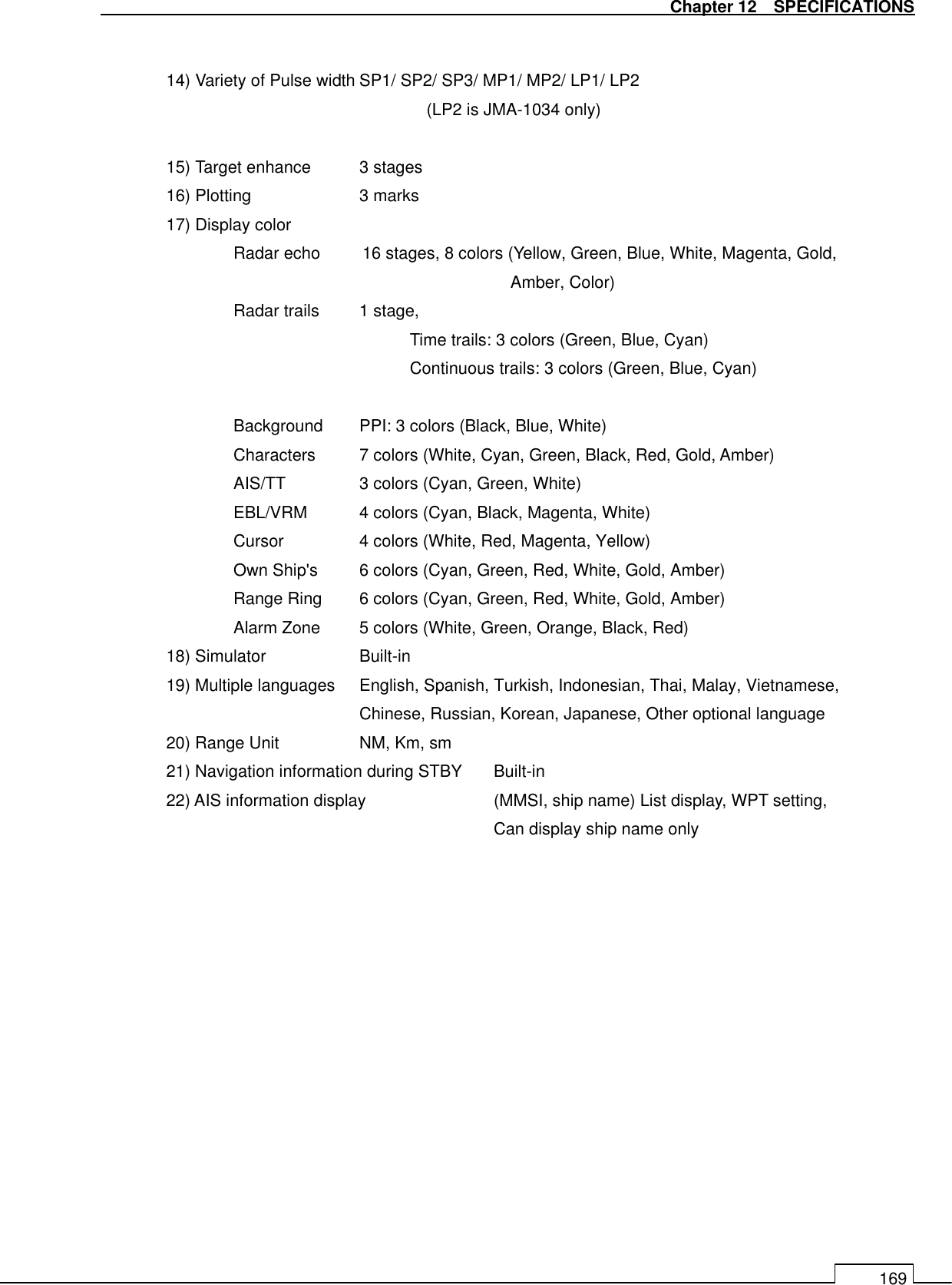   Chapter 12    SPECIFICATIONS 169  14) Variety of Pulse width SP1/ SP2/ SP3/ MP1/ MP2/ LP1/ LP2 (LP2 is JMA-1034 only)  15) Target enhance  3 stages 16) Plotting      3 marks 17) Display color     Radar echo          16 stages, 8 colors (Yellow, Green, Blue, White, Magenta, Gold,   Amber, Color) Radar trails  1 stage,   Time trails: 3 colors (Green, Blue, Cyan) Continuous trails: 3 colors (Green, Blue, Cyan)  Background  PPI: 3 colors (Black, Blue, White) Characters  7 colors (White, Cyan, Green, Black, Red, Gold, Amber) AIS/TT   3 colors (Cyan, Green, White) EBL/VRM  4 colors (Cyan, Black, Magenta, White) Cursor    4 colors (White, Red, Magenta, Yellow) Own Ship&apos;s  6 colors (Cyan, Green, Red, White, Gold, Amber) Range Ring  6 colors (Cyan, Green, Red, White, Gold, Amber) Alarm Zone  5 colors (White, Green, Orange, Black, Red) 18) Simulator    Built-in 19) Multiple languages  English, Spanish, Turkish, Indonesian, Thai, Malay, Vietnamese,   Chinese, Russian, Korean, Japanese, Other optional language 20) Range Unit    NM, Km, sm 21) Navigation information during STBY  Built-in 22) AIS information display    (MMSI, ship name) List display, WPT setting, Can display ship name only  