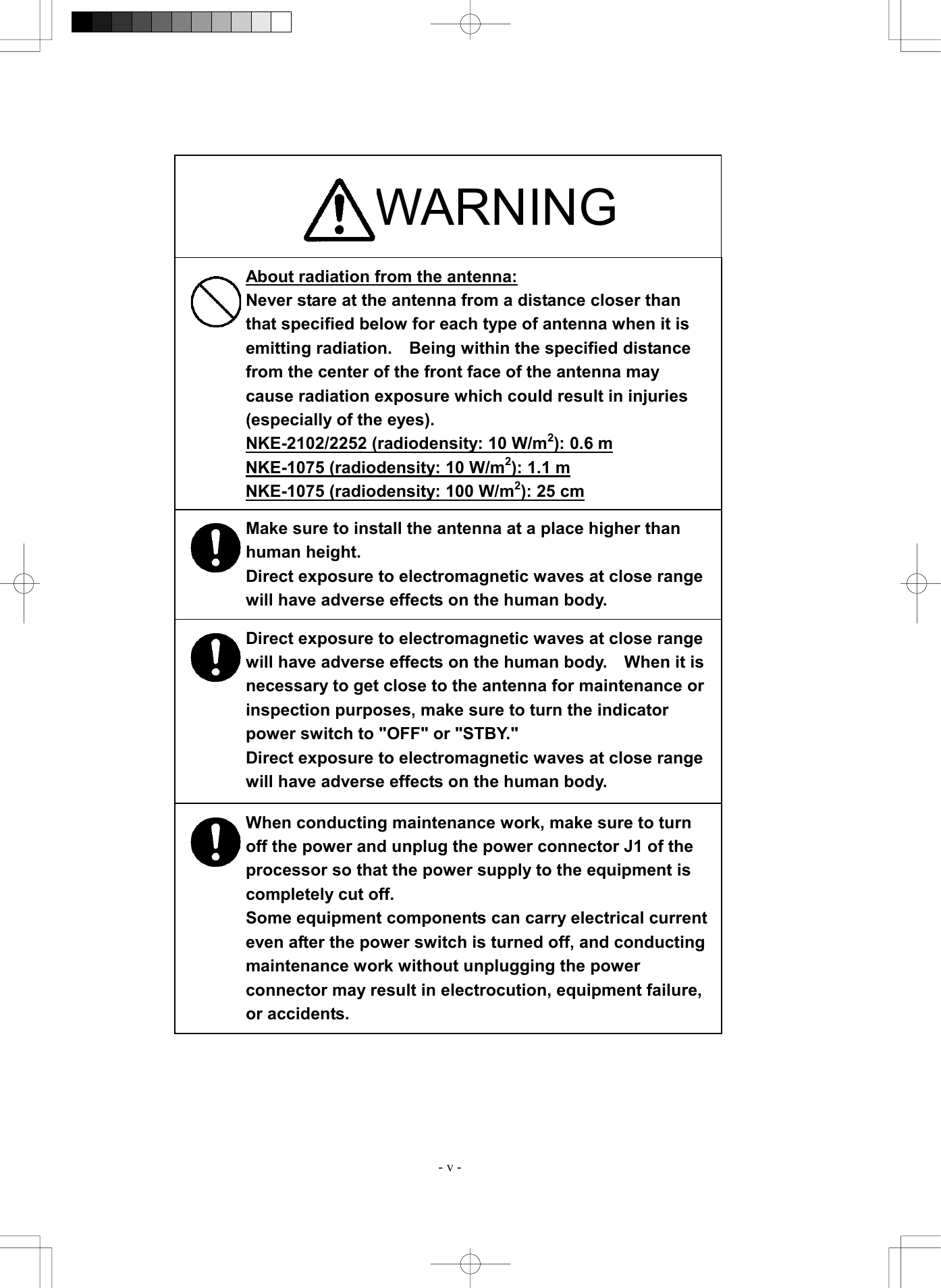  - v -                                   WARNING About radiation from the antenna: Never stare at the antenna from a distance closer than that specified below for each type of antenna when it is emitting radiation.    Being within the specified distance from the center of the front face of the antenna may cause radiation exposure which could result in injuries (especially of the eyes).   NKE-2102/2252 (radiodensity: 10 W/m2): 0.6 m NKE-1075 (radiodensity: 10 W/m2): 1.1 m NKE-1075 (radiodensity: 100 W/m2): 25 cm Make sure to install the antenna at a place higher than human height. Direct exposure to electromagnetic waves at close range will have adverse effects on the human body. Direct exposure to electromagnetic waves at close range will have adverse effects on the human body.    When it is necessary to get close to the antenna for maintenance or inspection purposes, make sure to turn the indicator power switch to "OFF" or "STBY." Direct exposure to electromagnetic waves at close range will have adverse effects on the human body. When conducting maintenance work, make sure to turn off the power and unplug the power connector J1 of the processor so that the power supply to the equipment is completely cut off. Some equipment components can carry electrical current even after the power switch is turned off, and conducting maintenance work without unplugging the power connector may result in electrocution, equipment failure, or accidents. 