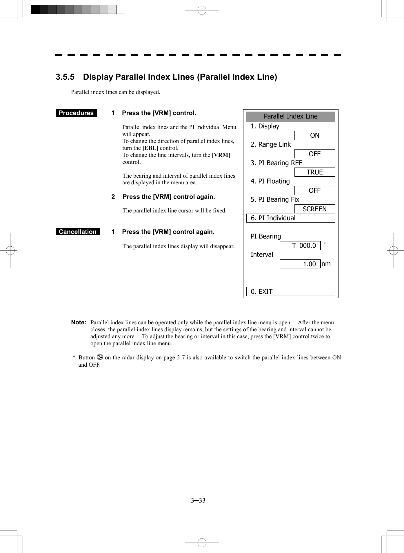  3─33  3.5.5  Display Parallel Index Lines (Parallel Index Line)  Parallel index lines can be displayed.    Procedures   1  Press the [VRM] control.  Parallel index lines and the PI Individual Menu will appear. To change the direction of parallel index lines, turn the [EBL] control. To change the line intervals, turn the [VRM] control.  The bearing and interval of parallel index lines are displayed in the menu area.  2  Press the [VRM] control again.  The parallel index line cursor will be fixed.    Cancellation   1  Press the [VRM] control again.  The parallel index lines display will disappear.           Note:  Parallel index lines can be operated only while the parallel index line menu is open.    After the menu closes, the parallel index lines display remains, but the settings of the bearing and interval cannot be adjusted any more.    To adjust the bearing or interval in this case, press the [VRM] control twice to open the parallel index line menu.  * Button 24  on the radar display on page 2-7 is also available to switch the parallel index lines between ON and OFF. Parallel Index Line1. DisplayON2. Range LinkOFF3. PI Bearing REFTRUE4. PI FloatingOFF5. PI Bearing FixSCREEN6. PI IndividualPI Bearing&deg;Interval  nm 0. EXIT 1.00 T 000.0