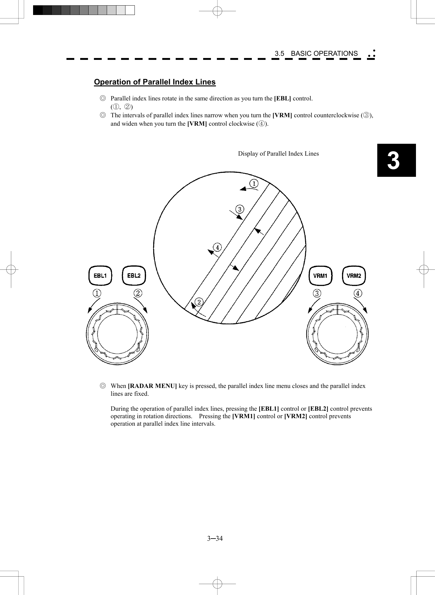   3─34 3 3.5  BASIC OPERATIONS   Operation of Parallel Index Lines  ◎  Parallel index lines rotate in the same direction as you turn the [EBL] control.   (①,  ②) ◎  The intervals of parallel index lines narrow when you turn the [VRM] control counterclockwise (③), and widen when you turn the [VRM] control clockwise (④).    Display of Parallel Index Lines     ◎ When [RADAR MENU] key is pressed, the parallel index line menu closes and the parallel index lines are fixed.    During the operation of parallel index lines, pressing the [EBL1] control or [EBL2] control prevents operating in rotation directions.    Pressing the [VRM1] control or [VRM2] control prevents operation at parallel index line intervals. 