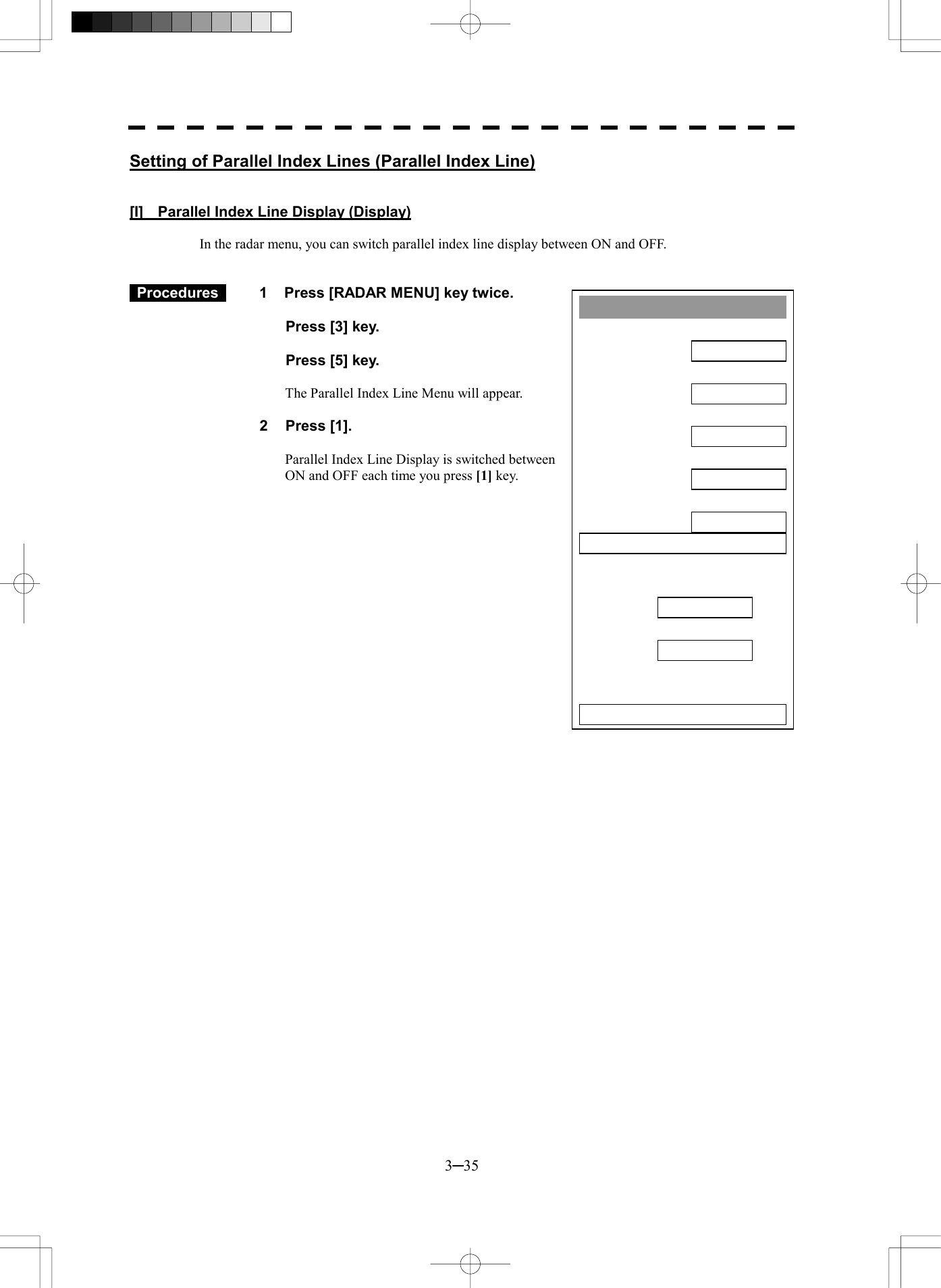  3─35 Parallel Index Line1. DisplayON2. Range LinkOFF3. PI Bearing REFTRUE4. PI FloatingOFF5. PI Bearing FixSCREEN6. PI IndividualPI BearingInterval 0. EXIT 1.00 T 000.0Setting of Parallel Index Lines (Parallel Index Line)   [I]    Parallel Index Line Display (Display)  In the radar menu, you can switch parallel index line display between ON and OFF.    Procedures   1  Press [RADAR MENU] key twice.    Press [3] key.    Press [5] key.  The Parallel Index Line Menu will appear.  2 Press [1].  Parallel Index Line Display is switched between ON and OFF each time you press [1] key.   