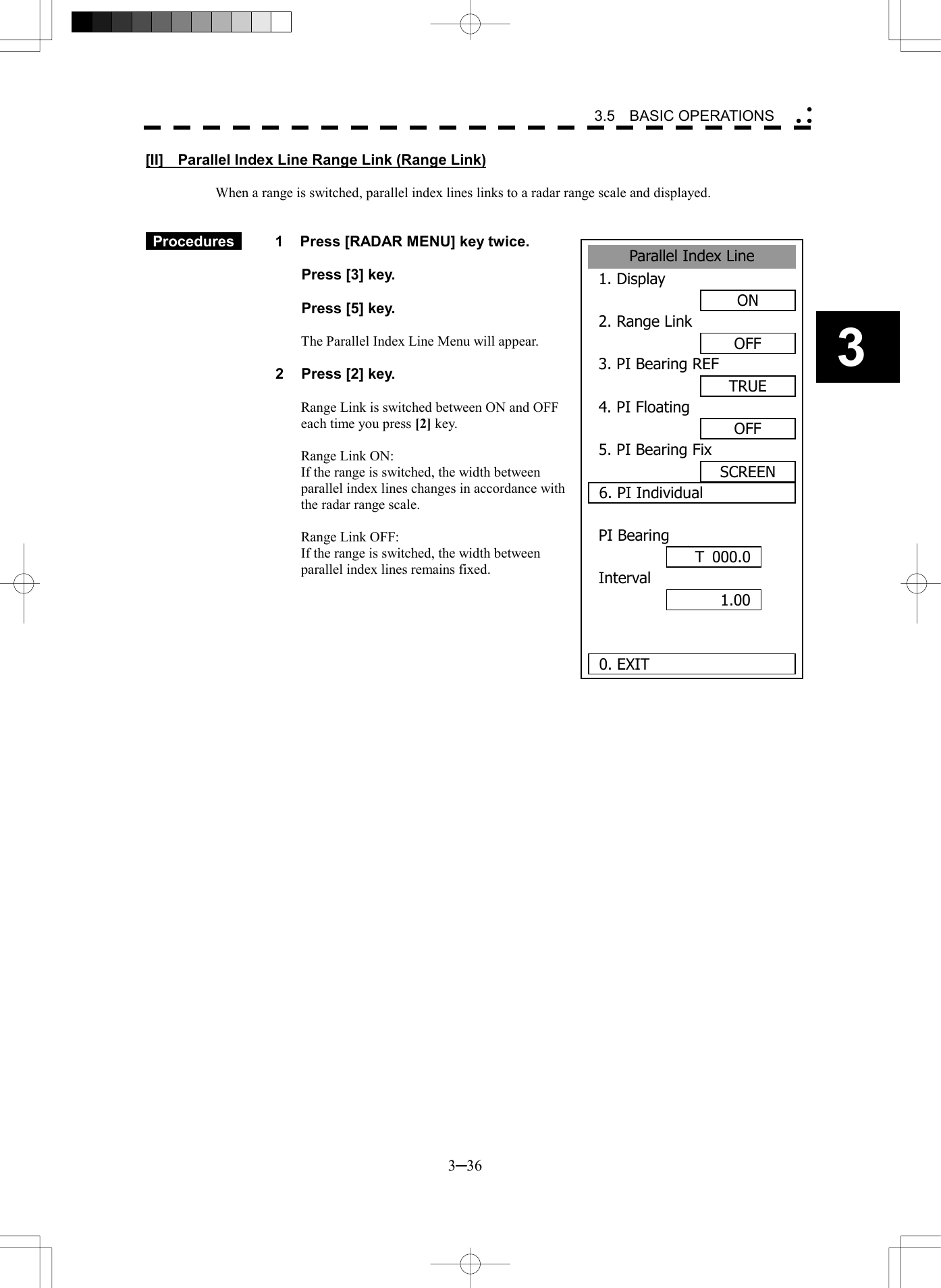   3─36 3 3.5  BASIC OPERATIONS  Parallel Index Line1. DisplayON2. Range LinkOFF3. PI Bearing REFTRUE4. PI FloatingOFF5. PI Bearing FixSCREEN6. PI IndividualPI BearingInterval 0. EXIT1.00 T 000.0[II]    Parallel Index Line Range Link (Range Link)  When a range is switched, parallel index lines links to a radar range scale and displayed.    Procedures   1  Press [RADAR MENU] key twice.    Press [3] key.    Press [5] key.  The Parallel Index Line Menu will appear.  2  Press [2] key.  Range Link is switched between ON and OFF each time you press [2] key.  Range Link ON:   If the range is switched, the width between parallel index lines changes in accordance with the radar range scale.  Range Link OFF:   If the range is switched, the width between parallel index lines remains fixed.   