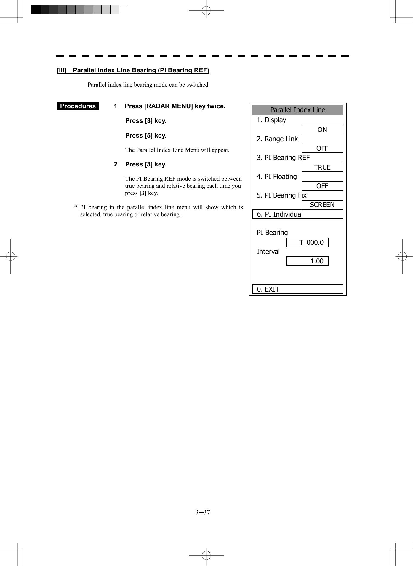 3─37 Parallel Index Line1. DisplayON2. Range LinkOFF3. PI Bearing REFTRUE4. PI FloatingOFF5. PI Bearing FixSCREEN6. PI IndividualPI BearingInterval  0. EXIT 1.00 T 000.0[III]    Parallel Index Line Bearing (PI Bearing REF)  Parallel index line bearing mode can be switched.    Procedures   1  Press [RADAR MENU] key twice.    Press [3] key.    Press [5] key.  The Parallel Index Line Menu will appear.  2  Press [3] key.  The PI Bearing REF mode is switched between true bearing and relative bearing each time you press [3] key.  * PI bearing in the parallel index line menu will show which is selected, true bearing or relative bearing.   