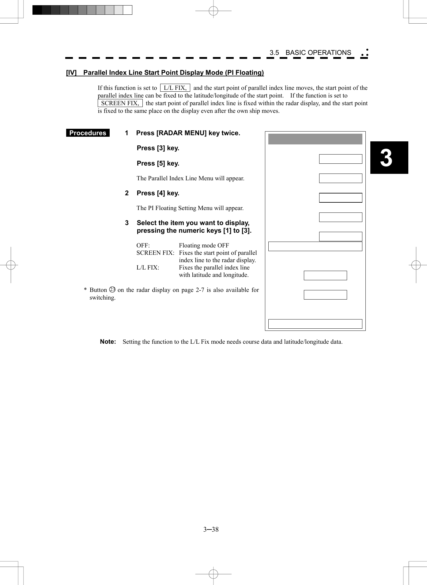   3─38 3 3.5  BASIC OPERATIONS  Parallel Index Line1. DisplayON2. Range LinkOFF3. PI Bearing REFTRUE4. PI FloatingOFF5. PI Bearing FixSCREEN6. PI IndividualPI BearingInterval 0. EXIT1.00 T 000.0[IV]    Parallel Index Line Start Point Display Mode (PI Floating)  If this function is set to    L/L FIX,    and the start point of parallel index line moves, the start point of the parallel index line can be fixed to the latitude/longitude of the start point.    If the function is set to     SCREEN FIX,    the start point of parallel index line is fixed within the radar display, and the start point is fixed to the same place on the display even after the own ship moves.    Procedures   1  Press [RADAR MENU] key twice.    Press [3] key.    Press [5] key.  The Parallel Index Line Menu will appear.  2  Press [4] key.  The PI Floating Setting Menu will appear.  3  Select the item you want to display, pressing the numeric keys [1] to [3].  OFF:    Floating mode OFF SCREEN FIX:  Fixes the start point of parallel index line to the radar display. L/L FIX:  Fixes the parallel index line with latitude and longitude.  * Button 23  on the radar display on page 2-7 is also available for switching.      Note:    Setting the function to the L/L Fix mode needs course data and latitude/longitude data.  