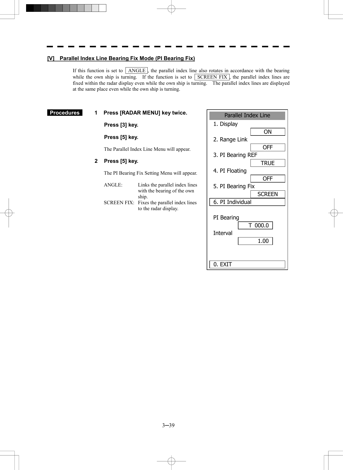  3─39 Parallel Index Line1. DisplayON2. Range LinkOFF3. PI Bearing REFTRUE4. PI FloatingOFF5. PI Bearing FixSCREEN6. PI IndividualPI BearingInterval  0. EXIT 1.00 T 000.0[V]    Parallel Index Line Bearing Fix Mode (PI Bearing Fix)  If this function is set to    ANGLE , the parallel index line also rotates in accordance with the bearing while the own ship is turning.    If the function is set to    SCREEN FIX , the parallel index lines are fixed within the radar display even while the own ship is turning.    The parallel index lines are displayed at the same place even while the own ship is turning.     Procedures   1  Press [RADAR MENU] key twice.    Press [3] key.    Press [5] key.  The Parallel Index Line Menu will appear.  2  Press [5] key.  The PI Bearing Fix Setting Menu will appear.  ANGLE:    Links the parallel index lines with the bearing of the own ship. SCREEN FIX:  Fixes the parallel index lines to the radar display.   