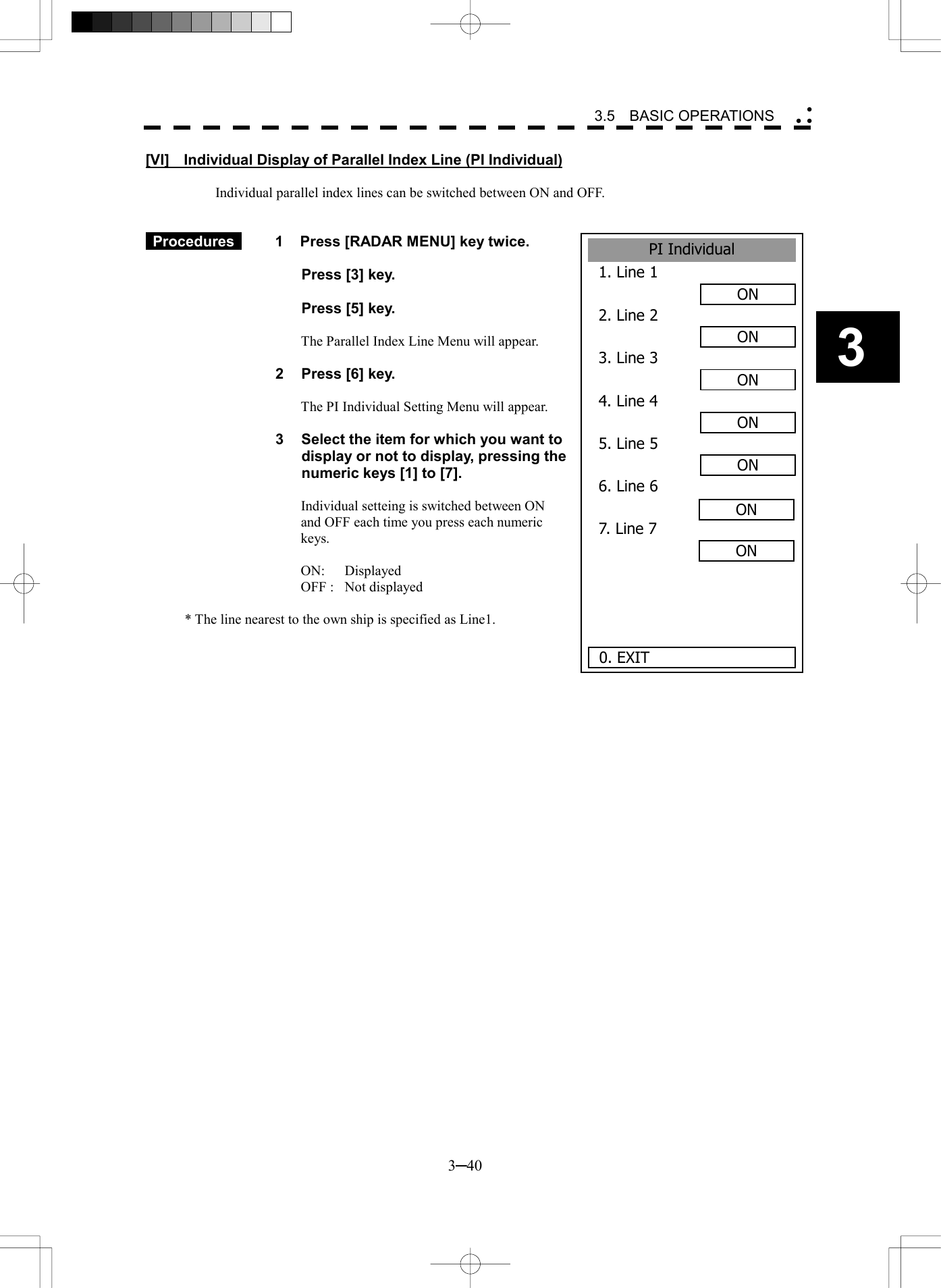   3─40 3 3.5  BASIC OPERATIONS  PI Individual1. Line 1ON2. Line 2ON3. Line 3ON4. Line 4ON5. Line 5ON6. Line 67. Line 7 0. EXITONON[VI]    Individual Display of Parallel Index Line (PI Individual)  Individual parallel index lines can be switched between ON and OFF.    Procedures   1  Press [RADAR MENU] key twice.    Press [3] key.    Press [5] key.  The Parallel Index Line Menu will appear.  2  Press [6] key.  The PI Individual Setting Menu will appear.  3  Select the item for which you want to display or not to display, pressing the numeric keys [1] to [7].  Individual setteing is switched between ON and OFF each time you press each numeric keys.  ON: Displayed OFF :  Not displayed  * The line nearest to the own ship is specified as Line1.  
