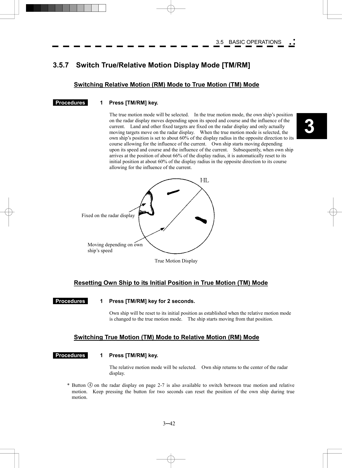   3─42 3 3.5  BASIC OPERATIONS   3.5.7  Switch True/Relative Motion Display Mode [TM/RM]   Switching Relative Motion (RM) Mode to True Motion (TM) Mode    Procedures   1  Press [TM/RM] key.  The true motion mode will be selected.    In the true motion mode, the own ship&rsquo;s position on the radar display moves depending upon its speed and course and the influence of the current.    Land and other fixed targets are fixed on the radar display and only actually moving targets move on the radar display.    When the true motion mode is selected, the own ship&rsquo;s position is set to about 60% of the display radius in the opposite direction to its course allowing for the influence of the current.    Own ship starts moving depending upon its speed and course and the influence of the current.    Subsequently, when own ship arrives at the position of about 66% of the display radius, it is automatically reset to its initial position at about 60% of the display radius in the opposite direction to its course allowing for the influence of the current.       Resetting Own Ship to its Initial Position in True Motion (TM) Mode    Procedures   1  Press [TM/RM] key for 2 seconds.  Own ship will be reset to its initial position as established when the relative motion mode is changed to the true motion mode.    The ship starts moving from that position.   Switching True Motion (TM) Mode to Relative Motion (RM) Mode    Procedures   1  Press [TM/RM] key.  The relative motion mode will be selected.    Own ship returns to the center of the radar display.  * Button 4  on the radar display on page 2-7 is also available to switch between true motion and relative motion.  Keep pressing the button for two seconds can reset the position of the own ship during true motion. Fixed on the radar display Moving depending on own ship&rsquo;s speed True Motion Display 
