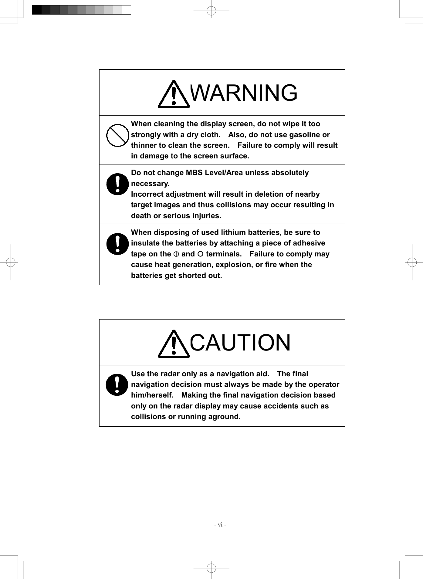  - vi -                                     CAUTION Use the radar only as a navigation aid.    The final navigation decision must always be made by the operator him/herself.    Making the final navigation decision based only on the radar display may cause accidents such as collisions or running aground. WARNING When cleaning the display screen, do not wipe it too strongly with a dry cloth.    Also, do not use gasoline or thinner to clean the screen.    Failure to comply will result in damage to the screen surface. When disposing of used lithium batteries, be sure to insulate the batteries by attaching a piece of adhesive tape on the &Aring; and &iexcl; terminals.    Failure to comply may cause heat generation, explosion, or fire when the batteries get shorted out. Do not change MBS Level/Area unless absolutely necessary. Incorrect adjustment will result in deletion of nearby target images and thus collisions may occur resulting in death or serious injuries. 