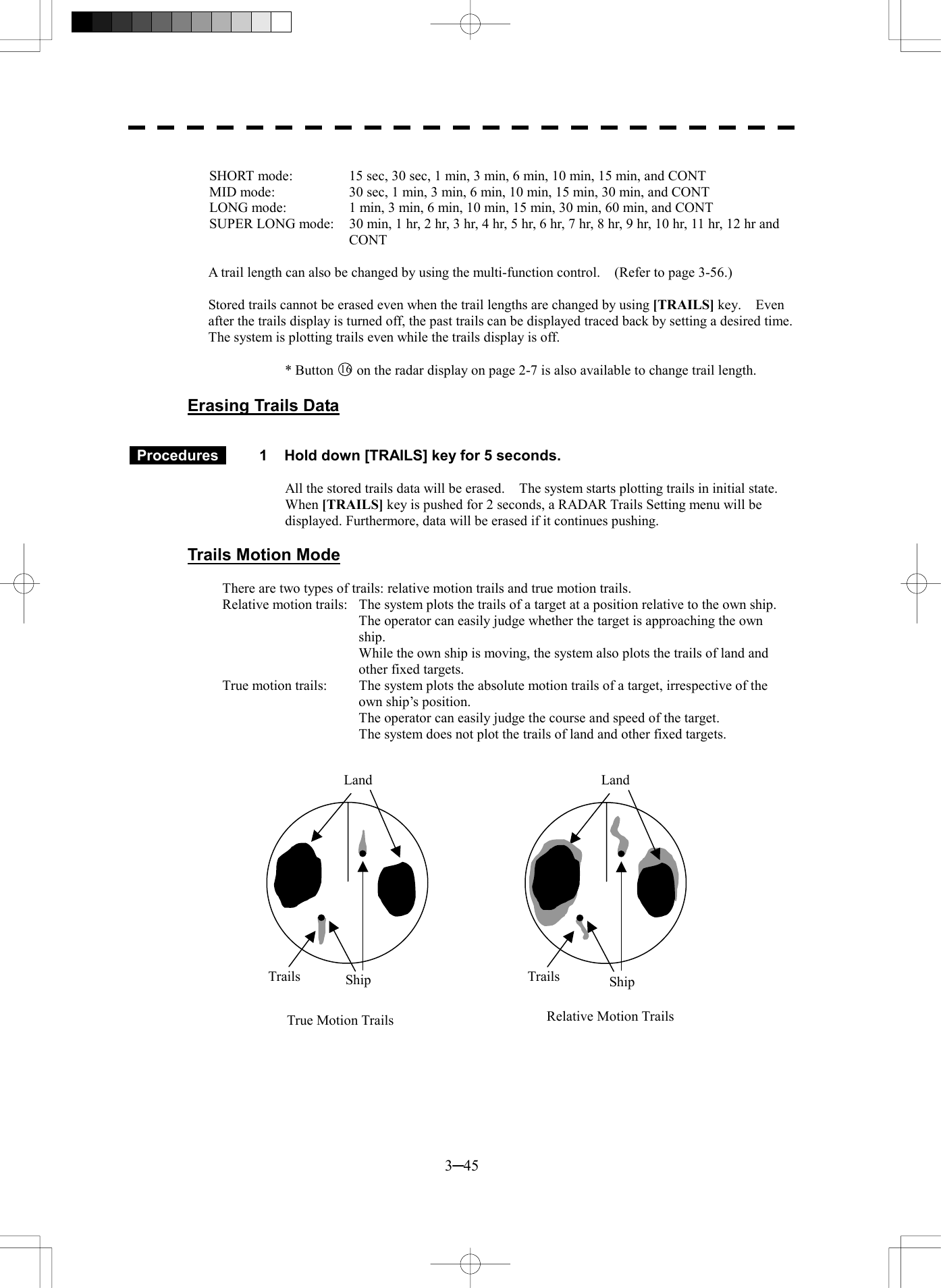  3─45  SHORT mode:  15 sec, 30 sec, 1 min, 3 min, 6 min, 10 min, 15 min, and CONT MID mode:  30 sec, 1 min, 3 min, 6 min, 10 min, 15 min, 30 min, and CONT LONG mode:  1 min, 3 min, 6 min, 10 min, 15 min, 30 min, 60 min, and CONT SUPER LONG mode:    30 min, 1 hr, 2 hr, 3 hr, 4 hr, 5 hr, 6 hr, 7 hr, 8 hr, 9 hr, 10 hr, 11 hr, 12 hr and CONT  A trail length can also be changed by using the multi-function control.    (Refer to page 3-56.)  Stored trails cannot be erased even when the trail lengths are changed by using [TRAILS] key.  Even after the trails display is turned off, the past trails can be displayed traced back by setting a desired time. The system is plotting trails even while the trails display is off.  * Button 16 on the radar display on page 2-7 is also available to change trail length.  Erasing Trails Data    Procedures   1  Hold down [TRAILS] key for 5 seconds.  All the stored trails data will be erased.    The system starts plotting trails in initial state. When [TRAILS] key is pushed for 2 seconds, a RADAR Trails Setting menu will be displayed. Furthermore, data will be erased if it continues pushing.  Trails Motion Mode  There are two types of trails: relative motion trails and true motion trails. Relative motion trails:  The system plots the trails of a target at a position relative to the own ship.   The operator can easily judge whether the target is approaching the own ship.   While the own ship is moving, the system also plots the trails of land and other fixed targets. True motion trails:  The system plots the absolute motion trails of a target, irrespective of the own ship&rsquo;s position.   The operator can easily judge the course and speed of the target.   The system does not plot the trails of land and other fixed targets.                    Land ShipTrails Land Ship TrailsTrue Motion Trails Relative Motion Trails