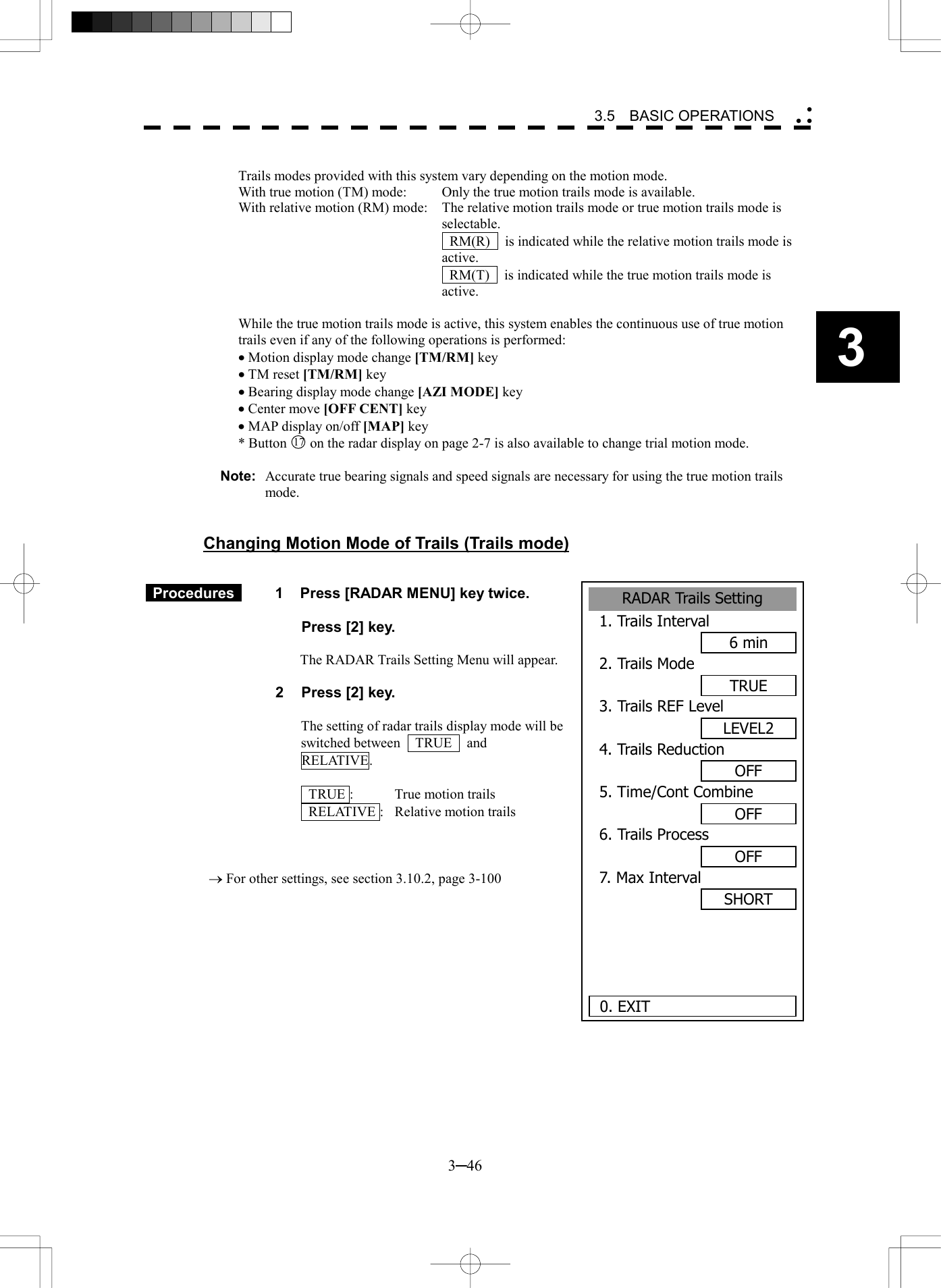   3─46 3 3.5  BASIC OPERATIONS   Trails modes provided with this system vary depending on the motion mode. With true motion (TM) mode:  Only the true motion trails mode is available. With relative motion (RM) mode:  The relative motion trails mode or true motion trails mode is selectable.     RM(R)    is indicated while the relative motion trails mode is active.     RM(T)    is indicated while the true motion trails mode is active.  While the true motion trails mode is active, this system enables the continuous use of true motion trails even if any of the following operations is performed: &middot; Motion display mode change [TM/RM] key &middot; TM reset [TM/RM] key &middot; Bearing display mode change [AZI MODE] key &middot; Center move [OFF CENT] key &middot; MAP display on/off [MAP] key * Button 17 on the radar display on page 2-7 is also available to change trial motion mode.  Note:  Accurate true bearing signals and speed signals are necessary for using the true motion trails mode.   Changing Motion Mode of Trails (Trails mode)    Procedures   1  Press [RADAR MENU] key twice.    Press [2] key.    The RADAR Trails Setting Menu will appear.  2  Press [2] key.  The setting of radar trails display mode will be switched between  TRUE  and  RELATIVE.    TRUE :  True motion trails   RELATIVE :  Relative motion trails    &reg; For other settings, see section 3.10.2, page 3-100         RADAR Trails Setting1. Trails Interval6 min2. Trails ModeTRUE3. Trails REF LevelLEVEL24. Trails ReductionOFF5. Time/Cont CombineOFF6. Trails ProcessOFF7. Max IntervalSHORT  0. EXIT